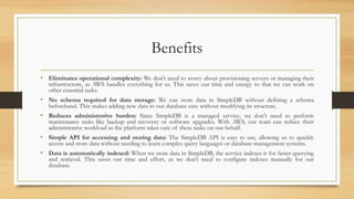 Benefits
• Eliminates operational complexity: We don't need to worry about provisioning servers or managing their
infrastructure, as AWS handles everything for us. This saves our time and energy so that we can work on
other essential tasks.
• No schema required for data storage: We can store data in SimpleDB without defining a schema
beforehand. This makes adding new data to our database easy without modifying its structure.
• Reduces administrative burden: Since SimpleDB is a managed service, we don't need to perform
maintenance tasks like backup and recovery or software upgrades. With AWS, our team can reduce their
administrative workload as the platform takes care of these tasks on our behalf.
• Simple API for accessing and storing data: The SimpleDB API is easy to use, allowing us to quickly
access and store data without needing to learn complex query languages or database management systems.
• Data is automatically indexed: When we store data in SimpleDB, the service indexes it for faster querying
and retrieval. This saves our time and effort, as we don't need to configure indexes manually for our
database.
 
