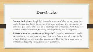 Drawbacks
• Storage limitations: SimpleDB limits the amount of data we can store in a
single domain and limits the size of individual attributes and the number of
attributes per item. This can be a challenge for applications with large or
complex data requirements, requiring careful planning and management.
• Weaker forms of consistency: SimpleDB's eventual consistency model
means that updates to data may take time to reflect across all nodes in the
system, leading to potential data consistency. This can be a drawback for
applications requiring strong consistency guarantees.
 