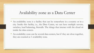 Availability zone as a Data Center
• An availability zone is a facility that can be somewhere in a country or in a
city. Inside this facility, i.e., the Data Centre, we can have multiple servers,
switches, load balancing, firewalls. The things that interact with the cloud sit
inside the data centers.
• An availability zone can be several data centers, but if they are close together,
they are counted as 1 availability zone.
 