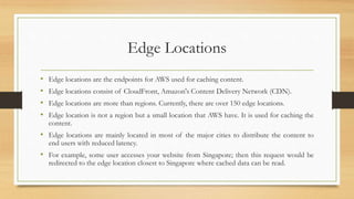Edge Locations
• Edge locations are the endpoints for AWS used for caching content.
• Edge locations consist of CloudFront, Amazon's Content Delivery Network (CDN).
• Edge locations are more than regions. Currently, there are over 150 edge locations.
• Edge location is not a region but a small location that AWS have. It is used for caching the
content.
• Edge locations are mainly located in most of the major cities to distribute the content to
end users with reduced latency.
• For example, some user accesses your website from Singapore; then this request would be
redirected to the edge location closest to Singapore where cached data can be read.
 