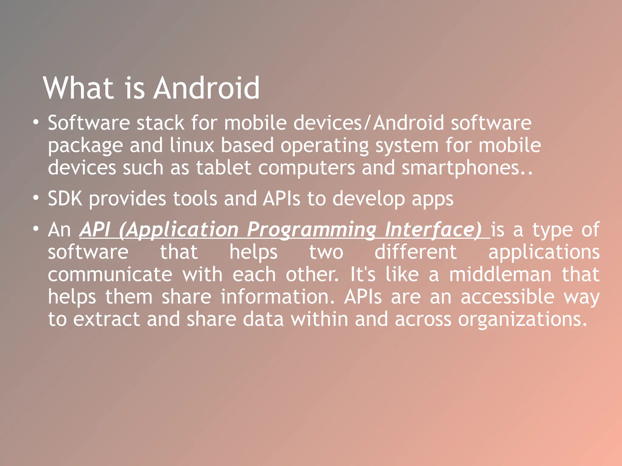 What is Android
• Software stack for mobile devices/Android software
package and linux based operating system for mobile
devices such as tablet computers and smartphones..
• SDK provides tools and APIs to develop apps
• An API (Application Programming Interface) is a type of
software that helps two different applications
communicate with each other. It's like a middleman that
helps them share information. APIs are an accessible way
to extract and share data within and across organizations.
 