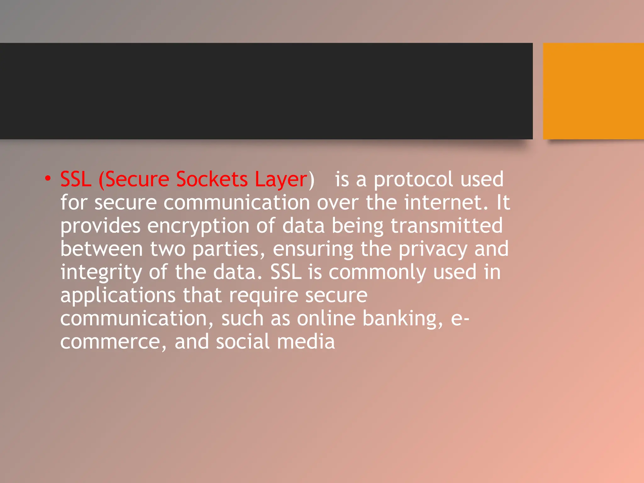 • SSL (Secure Sockets Layer) is a protocol used
for secure communication over the internet. It
provides encryption of data being transmitted
between two parties, ensuring the privacy and
integrity of the data. SSL is commonly used in
applications that require secure
communication, such as online banking, e-
commerce, and social media
 