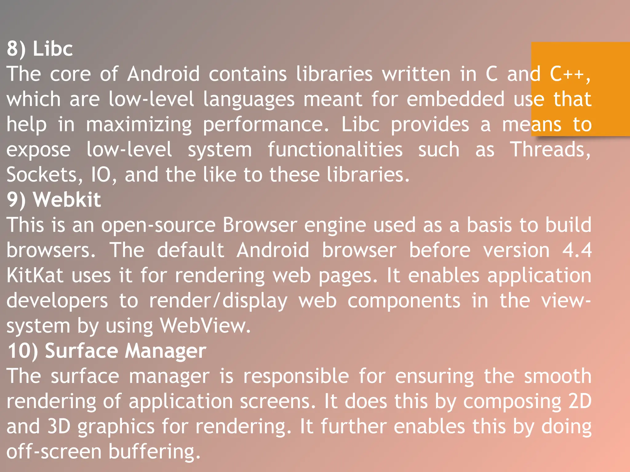 8) Libc
The core of Android contains libraries written in C and C++,
which are low-level languages meant for embedded use that
help in maximizing performance. Libc provides a means to
expose low-level system functionalities such as Threads,
Sockets, IO, and the like to these libraries.
9) Webkit
This is an open-source Browser engine used as a basis to build
browsers. The default Android browser before version 4.4
KitKat uses it for rendering web pages. It enables application
developers to render/display web components in the view-
system by using WebView.
10) Surface Manager
The surface manager is responsible for ensuring the smooth
rendering of application screens. It does this by composing 2D
and 3D graphics for rendering. It further enables this by doing
off-screen buffering.
 