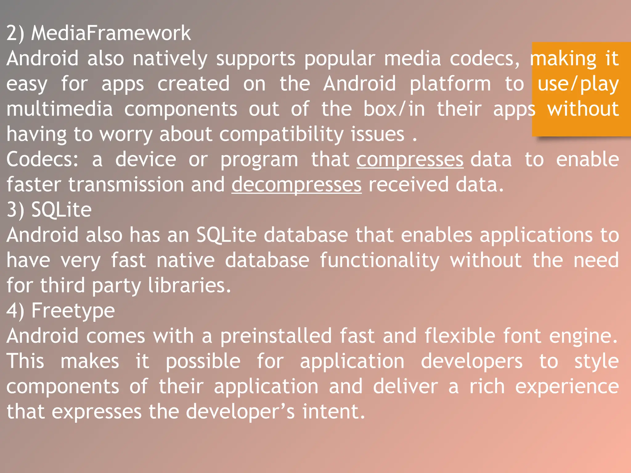 2) MediaFramework
Android also natively supports popular media codecs, making it
easy for apps created on the Android platform to use/play
multimedia components out of the box/in their apps without
having to worry about compatibility issues .
Codecs: a device or program that compresses data to enable
faster transmission and decompresses received data.
3) SQLite
Android also has an SQLite database that enables applications to
have very fast native database functionality without the need
for third party libraries.
4) Freetype
Android comes with a preinstalled fast and flexible font engine.
This makes it possible for application developers to style
components of their application and deliver a rich experience
that expresses the developer’s intent.
 