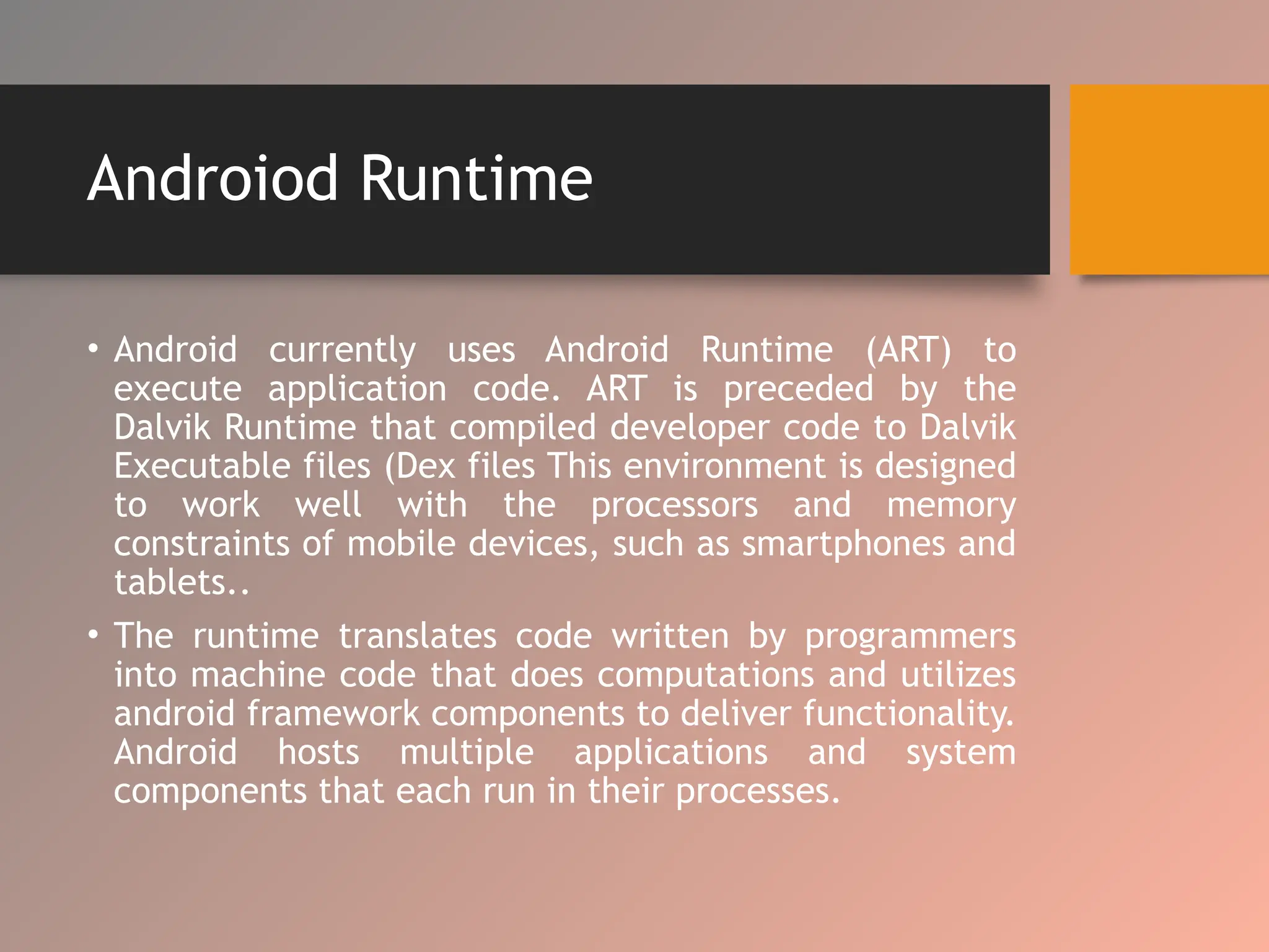 Androiod Runtime
• Android currently uses Android Runtime (ART) to
execute application code. ART is preceded by the
Dalvik Runtime that compiled developer code to Dalvik
Executable files (Dex files This environment is designed
to work well with the processors and memory
constraints of mobile devices, such as smartphones and
tablets..
• The runtime translates code written by programmers
into machine code that does computations and utilizes
android framework components to deliver functionality.
Android hosts multiple applications and system
components that each run in their processes.
 