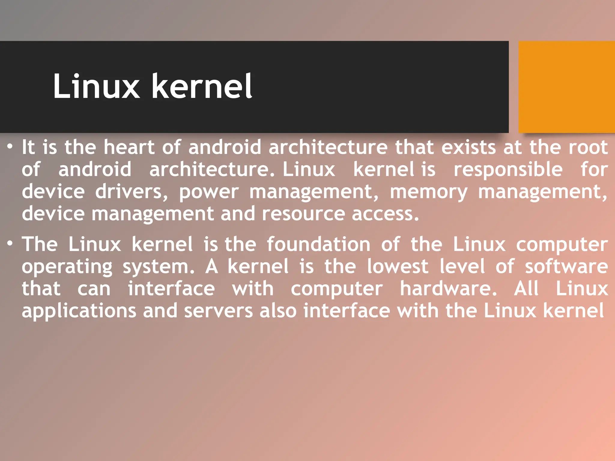 Linux kernel
• It is the heart of android architecture that exists at the root
of android architecture. Linux kernel is responsible for
device drivers, power management, memory management,
device management and resource access.
• The Linux kernel is the foundation of the Linux computer
operating system. A kernel is the lowest level of software
that can interface with computer hardware. All Linux
applications and servers also interface with the Linux kernel
 