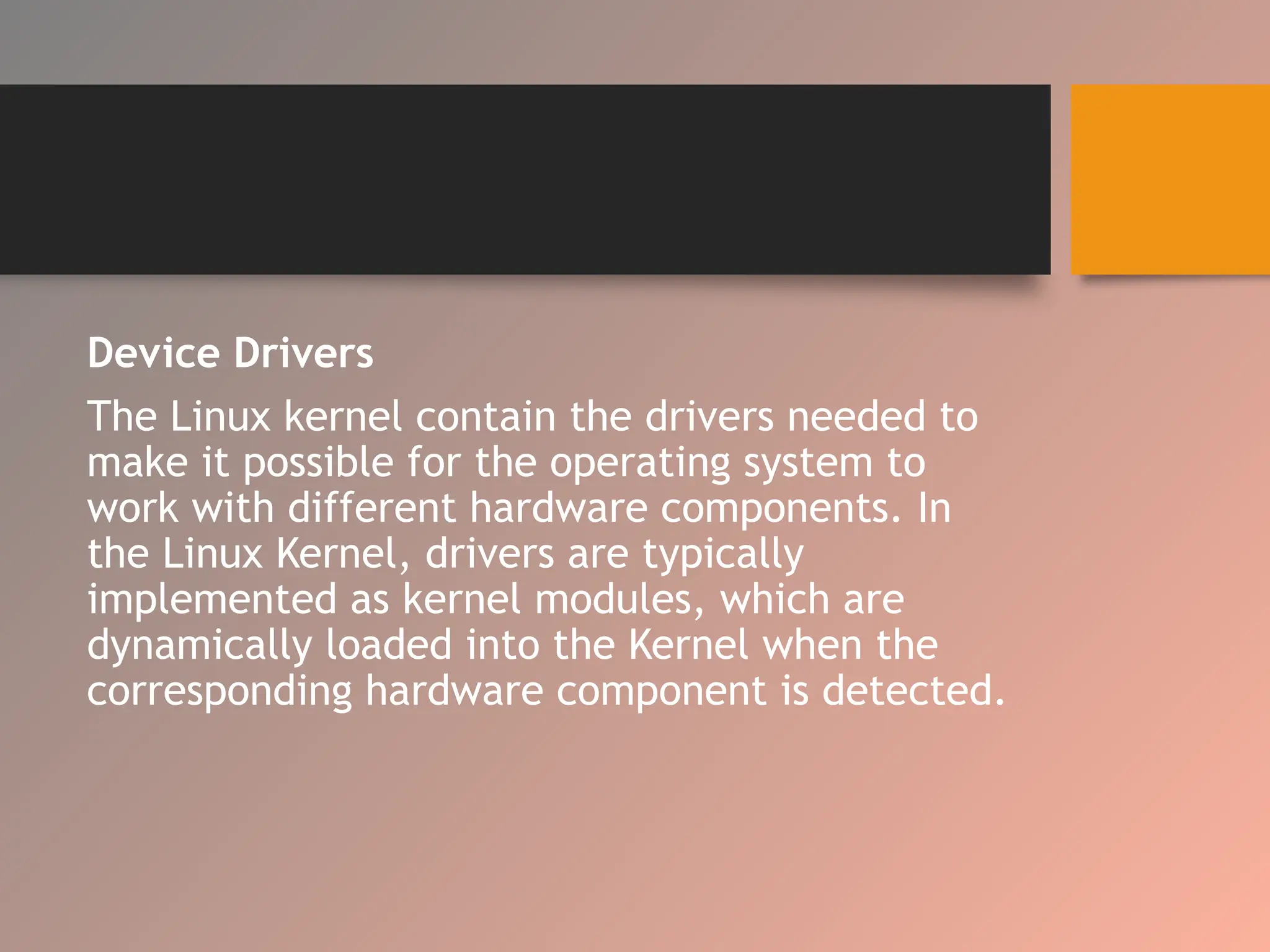 Device Drivers
The Linux kernel contain the drivers needed to
make it possible for the operating system to
work with different hardware components. In
the Linux Kernel, drivers are typically
implemented as kernel modules, which are
dynamically loaded into the Kernel when the
corresponding hardware component is detected.
 