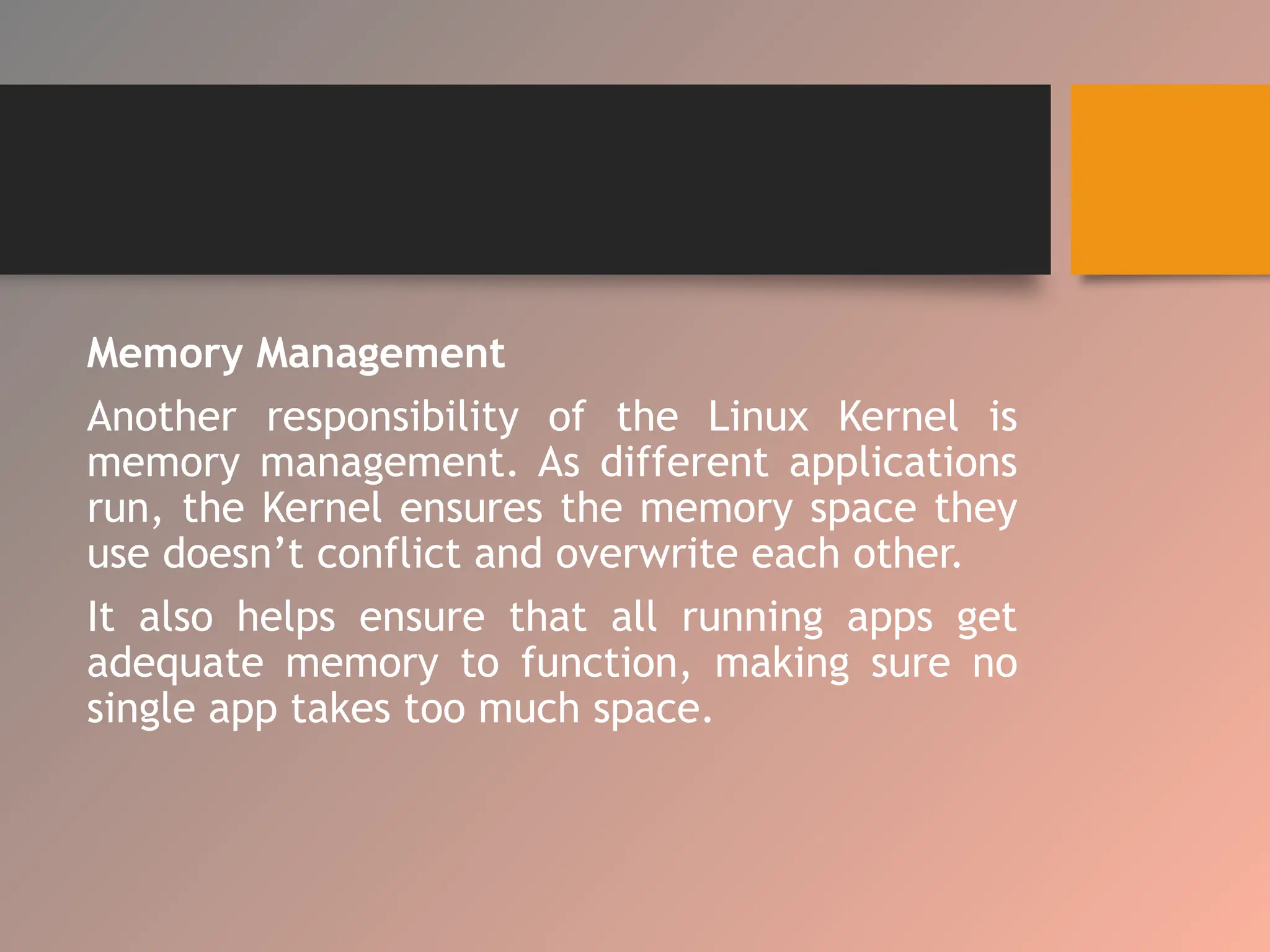 Memory Management
Another responsibility of the Linux Kernel is
memory management. As different applications
run, the Kernel ensures the memory space they
use doesn’t conflict and overwrite each other.
It also helps ensure that all running apps get
adequate memory to function, making sure no
single app takes too much space.
 