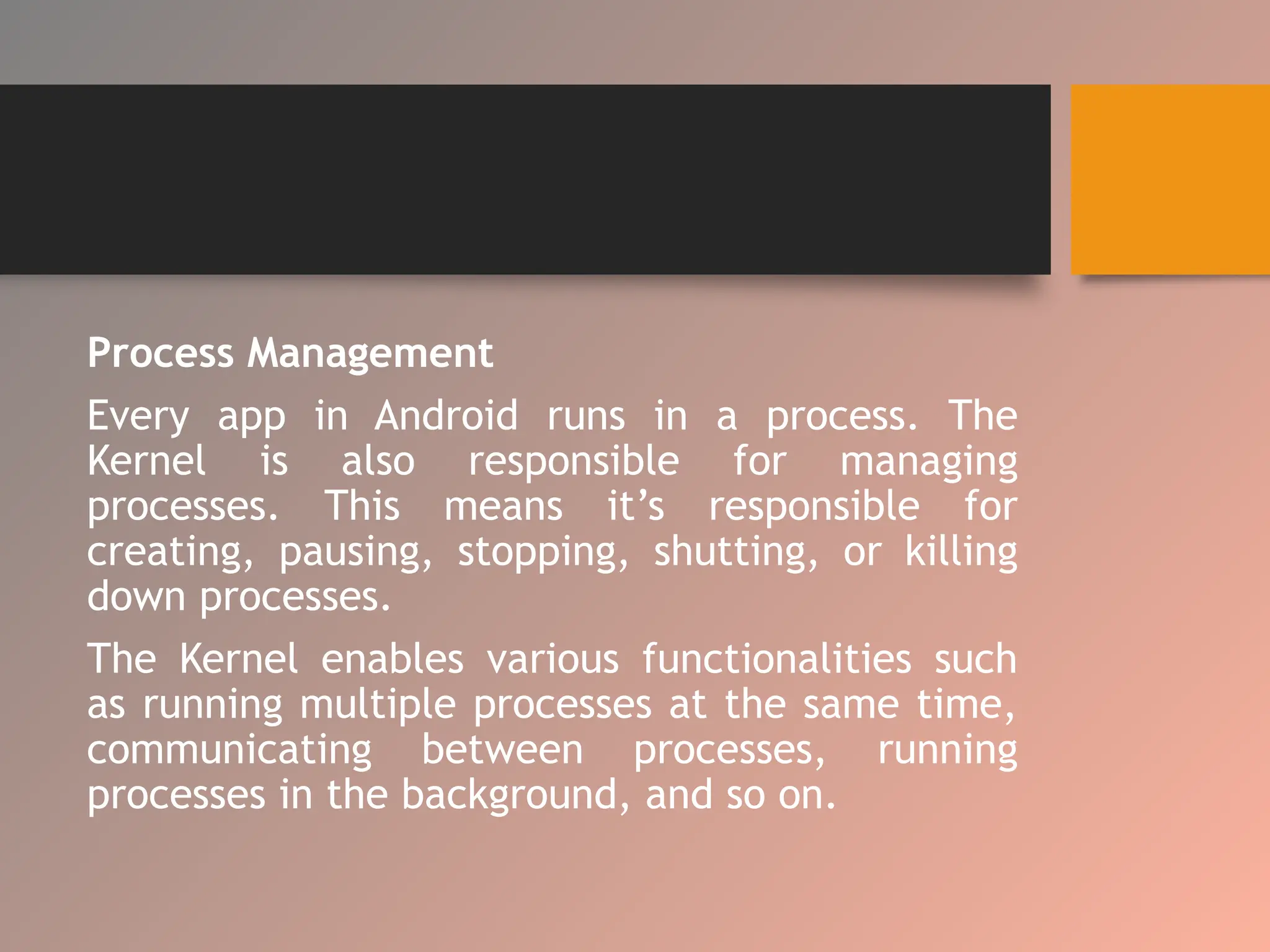 Process Management
Every app in Android runs in a process. The
Kernel is also responsible for managing
processes. This means it’s responsible for
creating, pausing, stopping, shutting, or killing
down processes.
The Kernel enables various functionalities such
as running multiple processes at the same time,
communicating between processes, running
processes in the background, and so on.
 