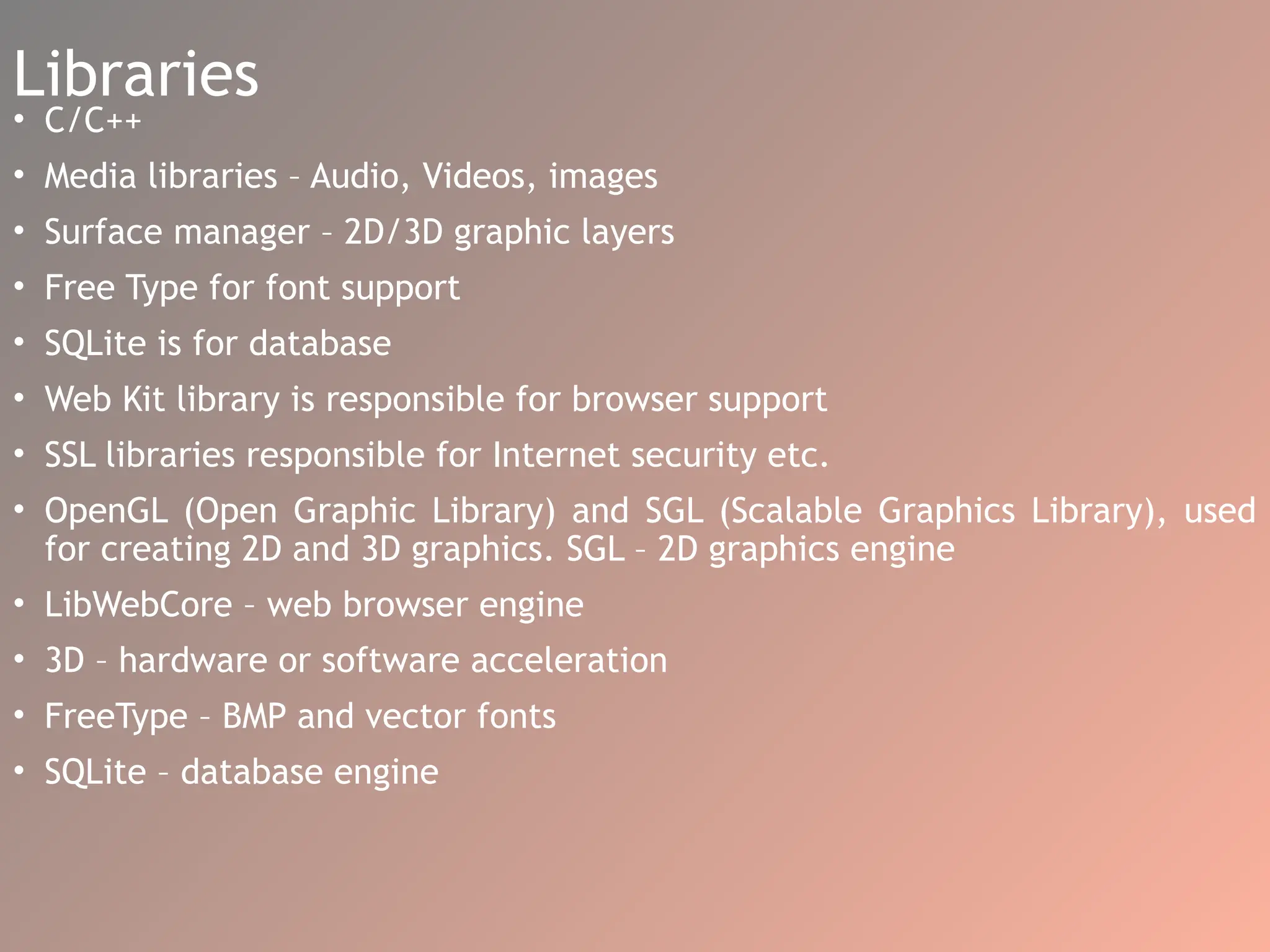 Libraries
• C/C++
• Media libraries – Audio, Videos, images
• Surface manager – 2D/3D graphic layers
• Free Type for font support
• SQLite is for database
• Web Kit library is responsible for browser support
• SSL libraries responsible for Internet security etc.
• OpenGL (Open Graphic Library) and SGL (Scalable Graphics Library), used
for creating 2D and 3D graphics. SGL – 2D graphics engine
• LibWebCore – web browser engine
• 3D – hardware or software acceleration
• FreeType – BMP and vector fonts
• SQLite – database engine
 