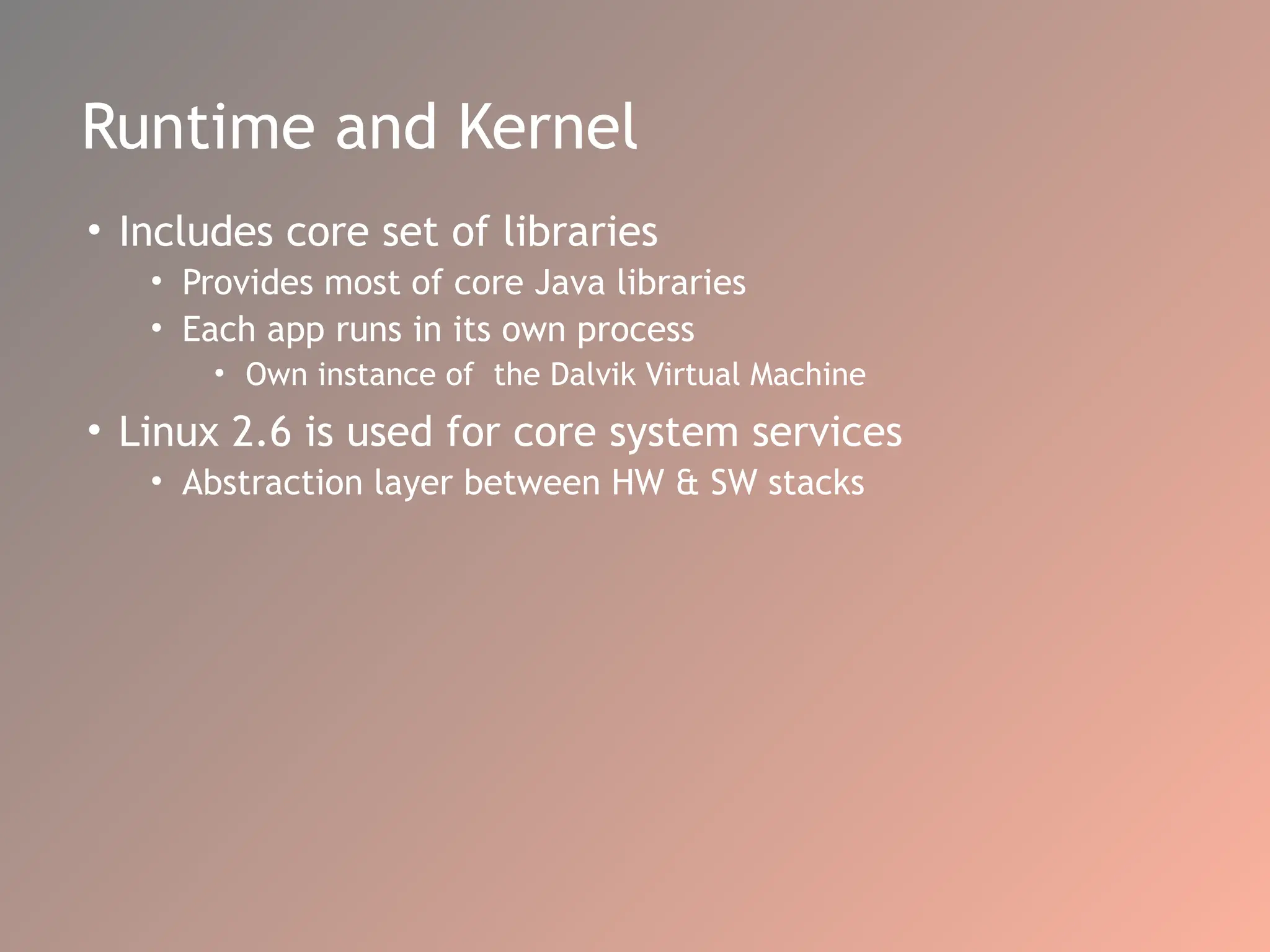 Runtime and Kernel
• Includes core set of libraries
• Provides most of core Java libraries
• Each app runs in its own process
• Own instance of the Dalvik Virtual Machine
• Linux 2.6 is used for core system services
• Abstraction layer between HW & SW stacks
 
