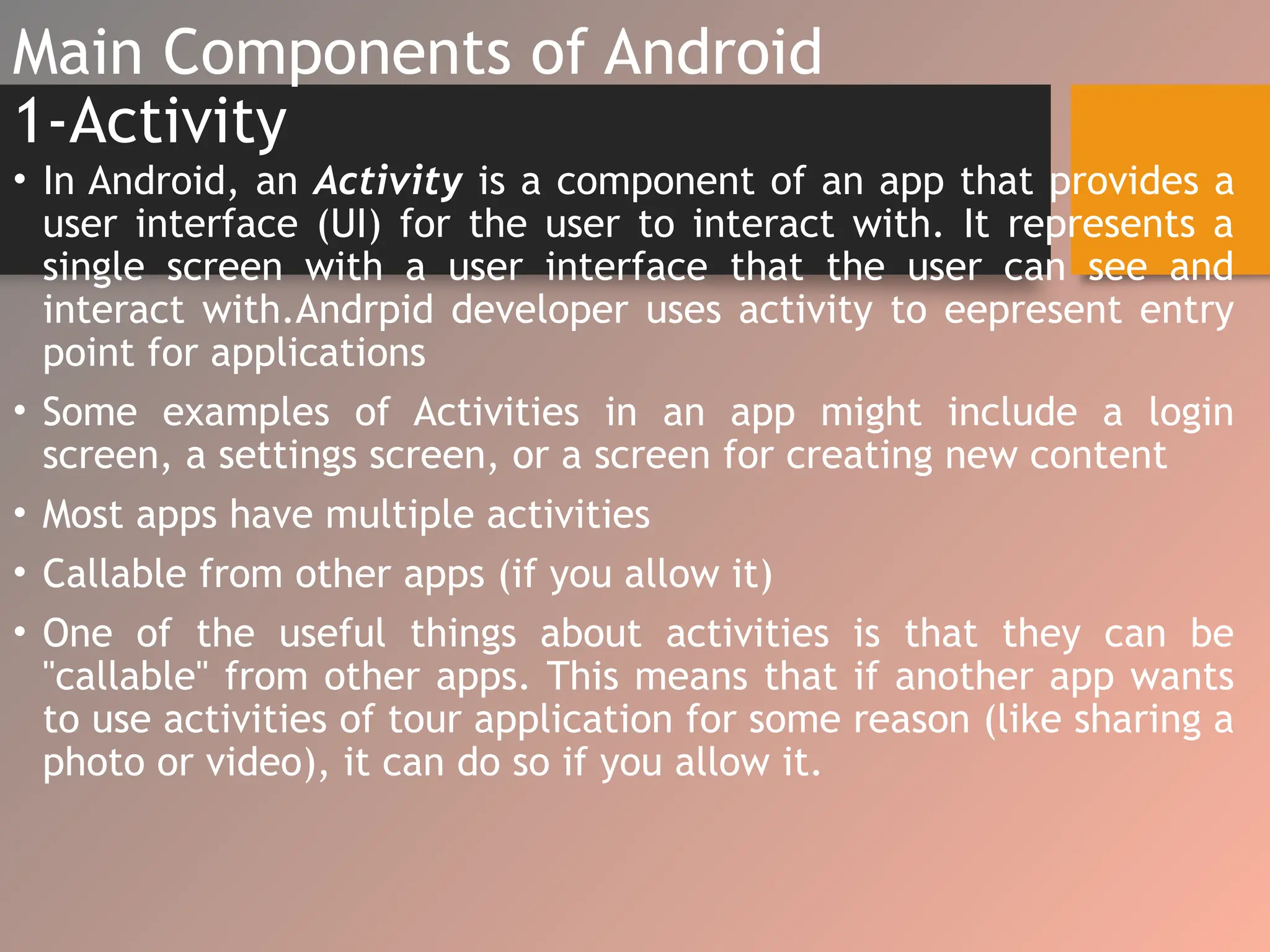 Main Components of Android
1-Activity
• In Android, an Activity is a component of an app that provides a
user interface (UI) for the user to interact with. It represents a
single screen with a user interface that the user can see and
interact with.Andrpid developer uses activity to eepresent entry
point for applications
• Some examples of Activities in an app might include a login
screen, a settings screen, or a screen for creating new content
• Most apps have multiple activities
• Callable from other apps (if you allow it)
• One of the useful things about activities is that they can be
"callable" from other apps. This means that if another app wants
to use activities of tour application for some reason (like sharing a
photo or video), it can do so if you allow it.
 