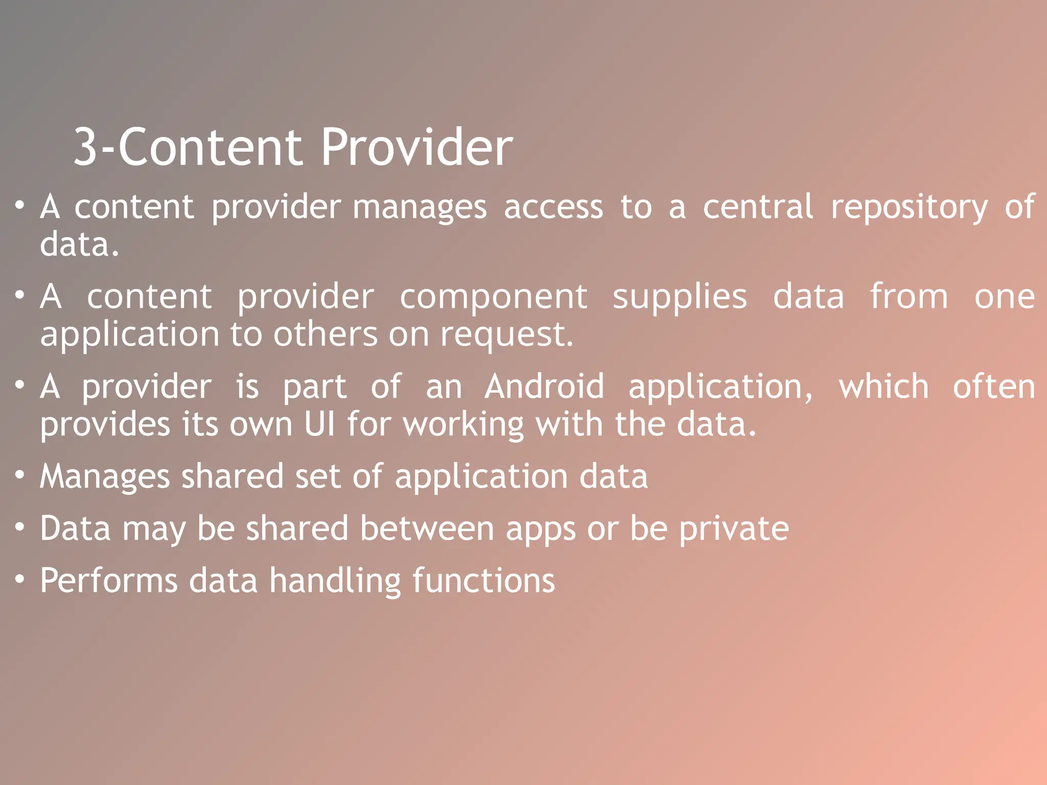 3-Content Provider
• A content provider manages access to a central repository of
data.
• A content provider component supplies data from one
application to others on request.
• A provider is part of an Android application, which often
provides its own UI for working with the data.
• Manages shared set of application data
• Data may be shared between apps or be private
• Performs data handling functions
 