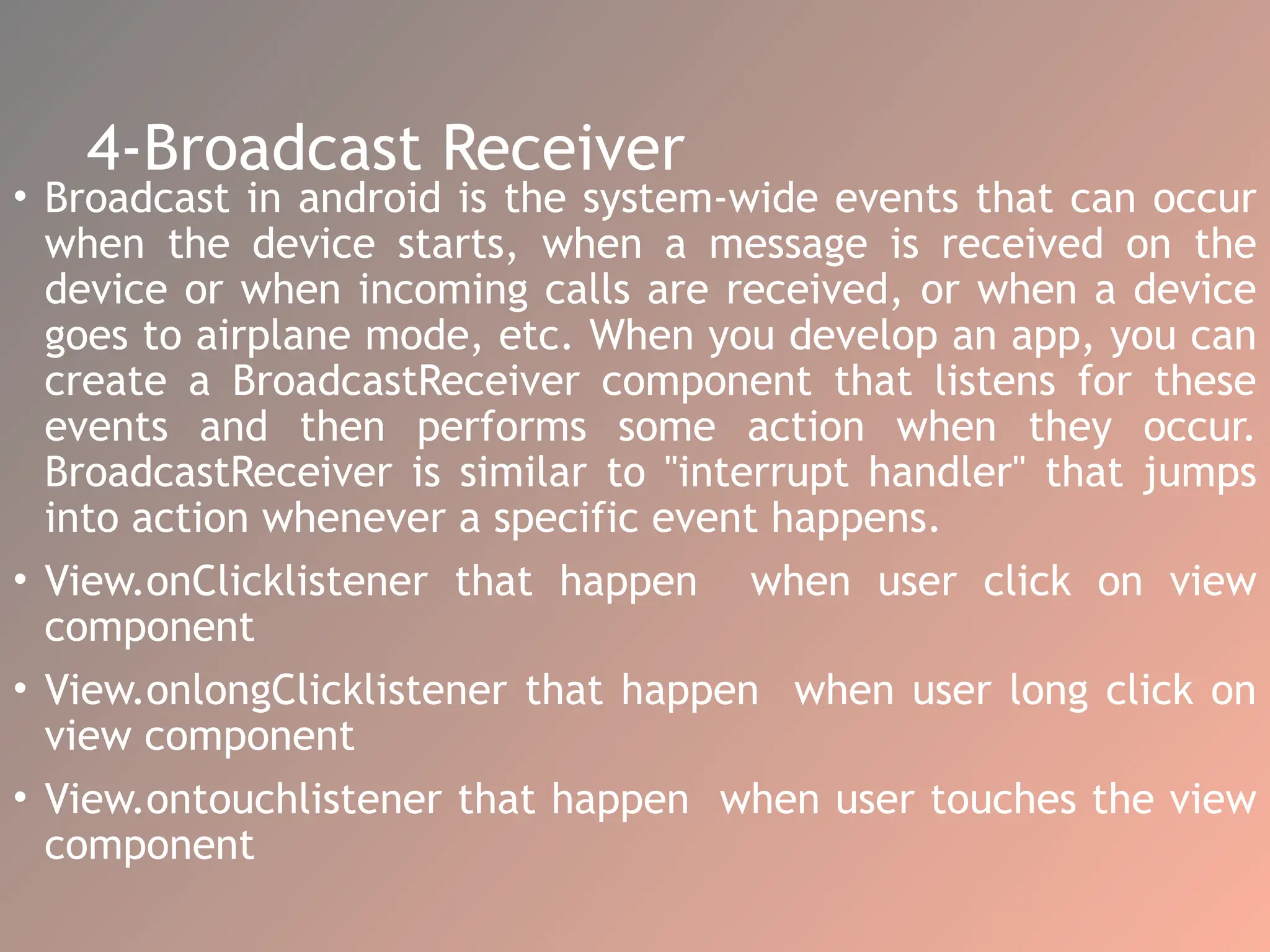 4-Broadcast Receiver
• Broadcast in android is the system-wide events that can occur
when the device starts, when a message is received on the
device or when incoming calls are received, or when a device
goes to airplane mode, etc. When you develop an app, you can
create a BroadcastReceiver component that listens for these
events and then performs some action when they occur.
BroadcastReceiver is similar to "interrupt handler" that jumps
into action whenever a specific event happens.
• View.onClicklistener that happen when user click on view
component
• View.onlongClicklistener that happen when user long click on
view component
• View.ontouchlistener that happen when user touches the view
component
 