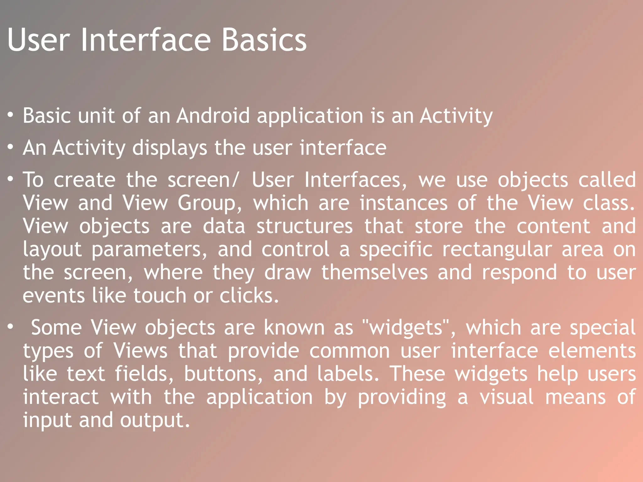 User Interface Basics
• Basic unit of an Android application is an Activity
• An Activity displays the user interface
• To create the screen/ User Interfaces, we use objects called
View and View Group, which are instances of the View class.
View objects are data structures that store the content and
layout parameters, and control a specific rectangular area on
the screen, where they draw themselves and respond to user
events like touch or clicks.
• Some View objects are known as "widgets", which are special
types of Views that provide common user interface elements
like text fields, buttons, and labels. These widgets help users
interact with the application by providing a visual means of
input and output.
 