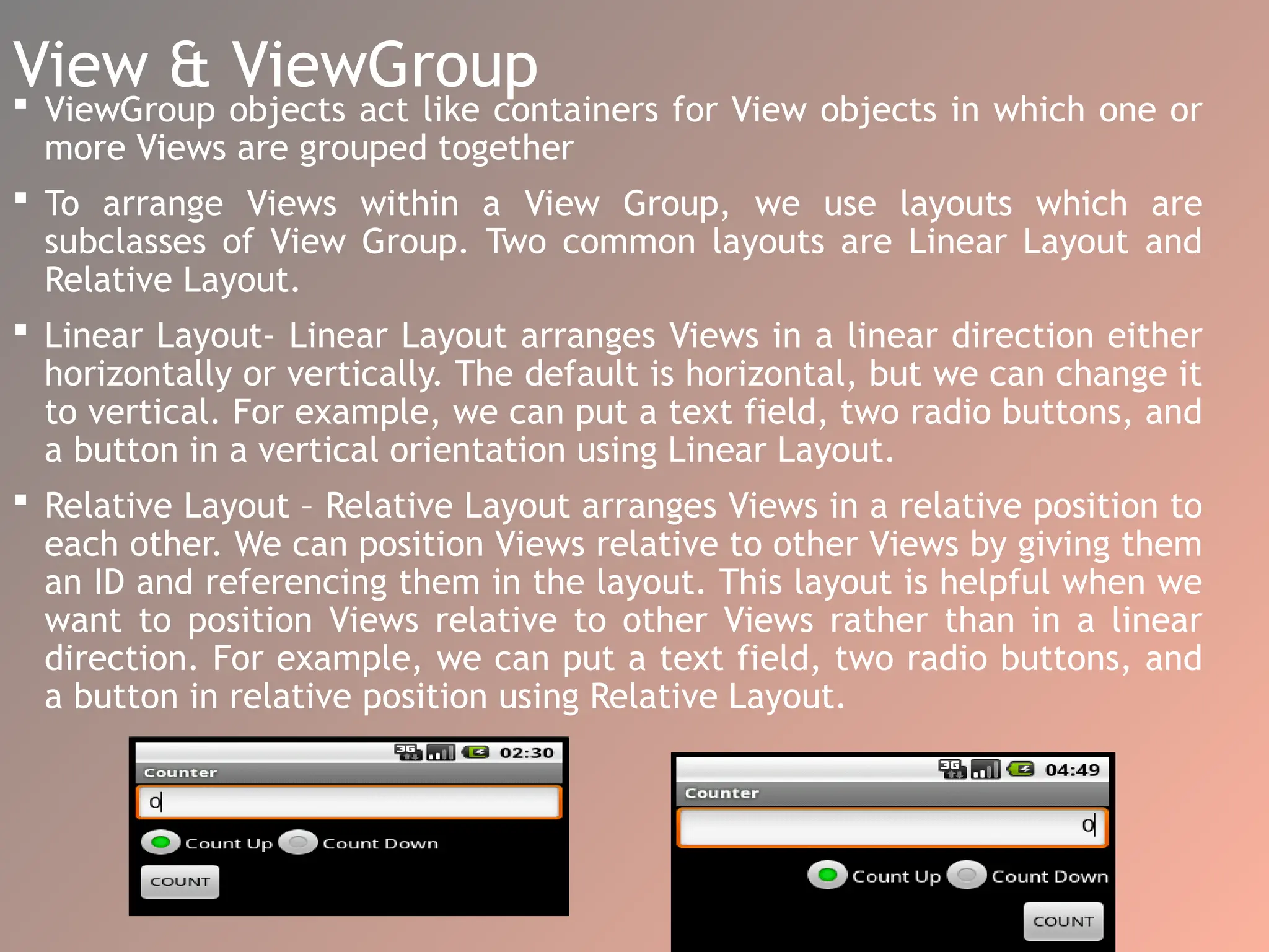 View & ViewGroup
 ViewGroup objects act like containers for View objects in which one or
more Views are grouped together
 To arrange Views within a View Group, we use layouts which are
subclasses of View Group. Two common layouts are Linear Layout and
Relative Layout.
 Linear Layout- Linear Layout arranges Views in a linear direction either
horizontally or vertically. The default is horizontal, but we can change it
to vertical. For example, we can put a text field, two radio buttons, and
a button in a vertical orientation using Linear Layout.
 Relative Layout – Relative Layout arranges Views in a relative position to
each other. We can position Views relative to other Views by giving them
an ID and referencing them in the layout. This layout is helpful when we
want to position Views relative to other Views rather than in a linear
direction. For example, we can put a text field, two radio buttons, and
a button in relative position using Relative Layout.
 