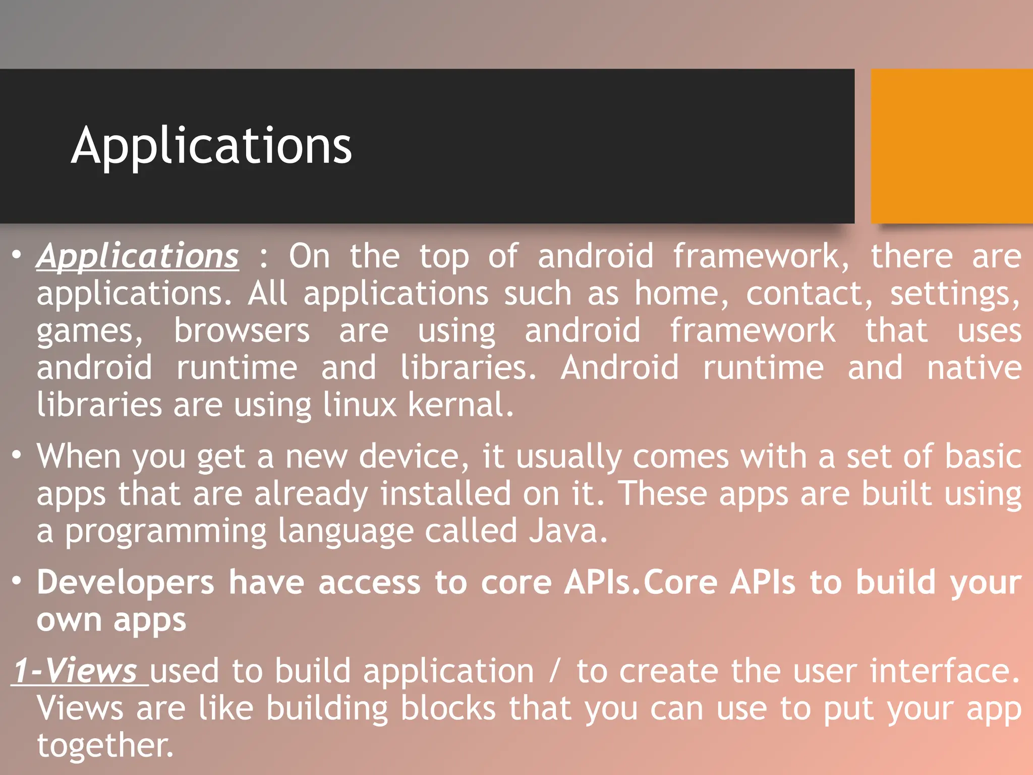 Applications
• Applications : On the top of android framework, there are
applications. All applications such as home, contact, settings,
games, browsers are using android framework that uses
android runtime and libraries. Android runtime and native
libraries are using linux kernal.
• When you get a new device, it usually comes with a set of basic
apps that are already installed on it. These apps are built using
a programming language called Java.
• Developers have access to core APIs.Core APIs to build your
own apps
1-Views used to build application / to create the user interface.
Views are like building blocks that you can use to put your app
together.
 