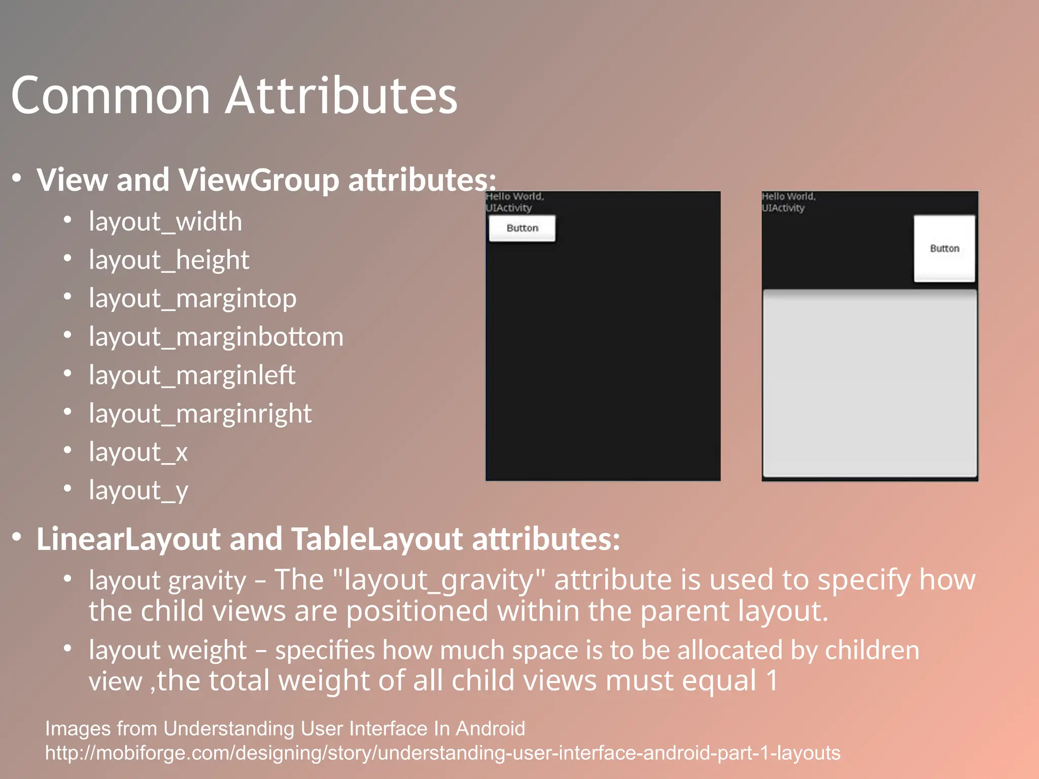 Common Attributes
• View and ViewGroup attributes:
• layout_width
• layout_height
• layout_margintop
• layout_marginbottom
• layout_marginleft
• layout_marginright
• layout_x
• layout_y
• LinearLayout and TableLayout attributes:
• layout gravity – The "layout_gravity" attribute is used to specify how
the child views are positioned within the parent layout.
• layout weight – specifies how much space is to be allocated by children
view ,the total weight of all child views must equal 1
Images from Understanding User Interface In Android
http://mobiforge.com/designing/story/understanding-user-interface-android-part-1-layouts
 