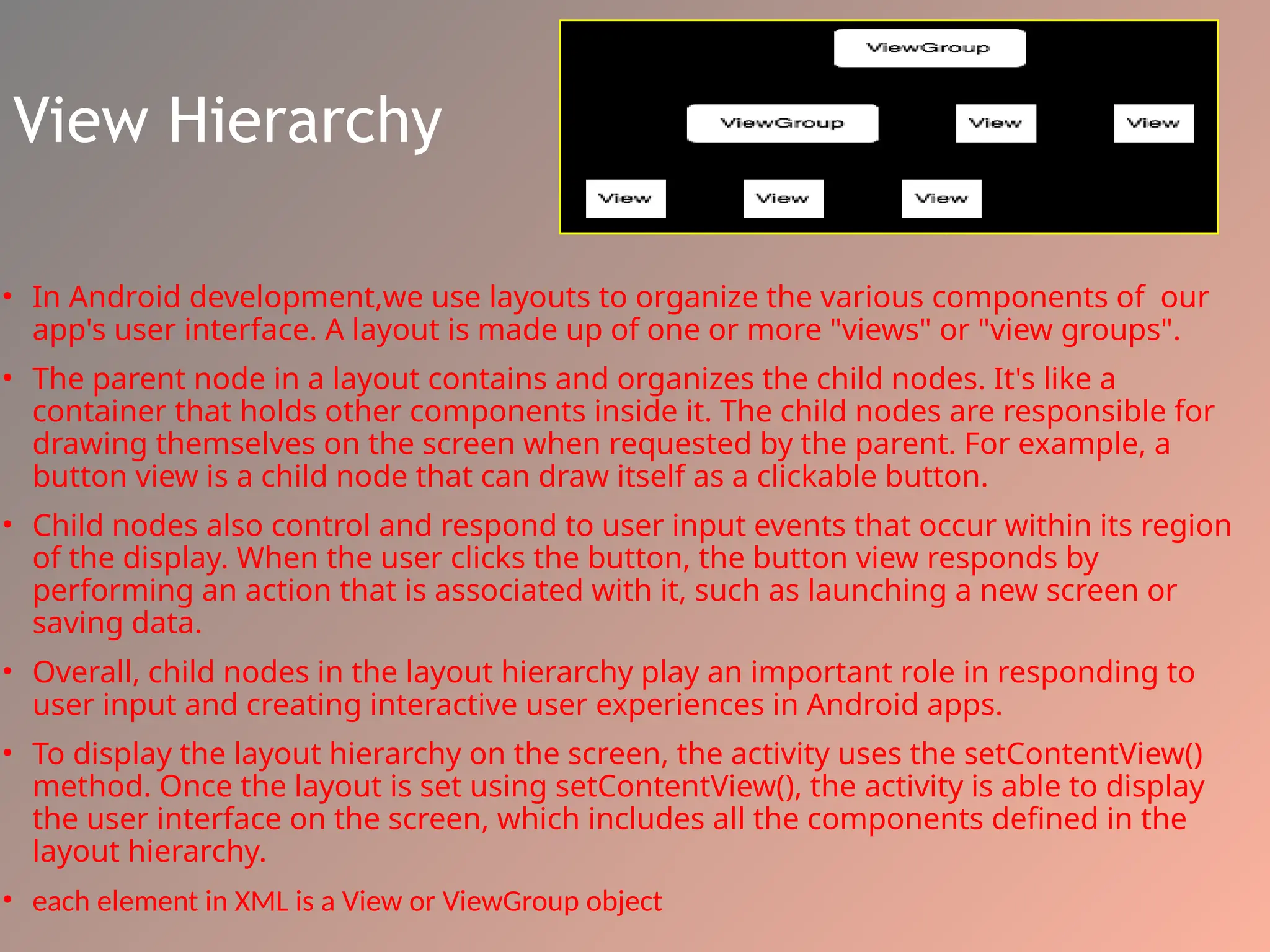 View Hierarchy
• In Android development,we use layouts to organize the various components of our
app's user interface. A layout is made up of one or more "views" or "view groups".
• The parent node in a layout contains and organizes the child nodes. It's like a
container that holds other components inside it. The child nodes are responsible for
drawing themselves on the screen when requested by the parent. For example, a
button view is a child node that can draw itself as a clickable button.
• Child nodes also control and respond to user input events that occur within its region
of the display. When the user clicks the button, the button view responds by
performing an action that is associated with it, such as launching a new screen or
saving data.
• Overall, child nodes in the layout hierarchy play an important role in responding to
user input and creating interactive user experiences in Android apps.
• To display the layout hierarchy on the screen, the activity uses the setContentView()
method. Once the layout is set using setContentView(), the activity is able to display
the user interface on the screen, which includes all the components defined in the
layout hierarchy.
• each element in XML is a View or ViewGroup object
 