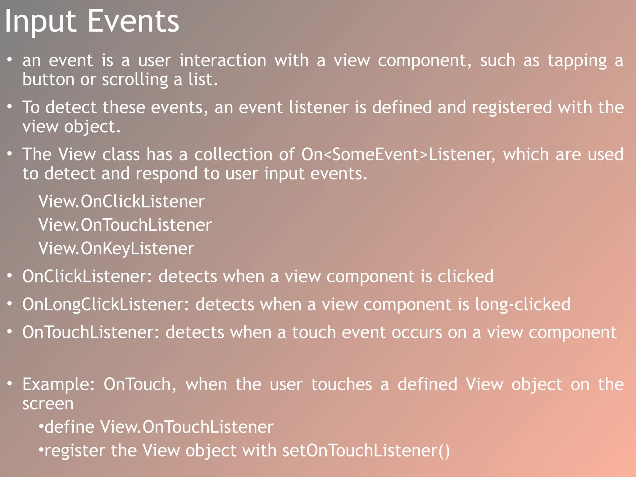 Input Events
• an event is a user interaction with a view component, such as tapping a
button or scrolling a list.
• To detect these events, an event listener is defined and registered with the
view object.
• The View class has a collection of On<SomeEvent>Listener, which are used
to detect and respond to user input events.
View.OnClickListener
View.OnTouchListener
View.OnKeyListener
• OnClickListener: detects when a view component is clicked
• OnLongClickListener: detects when a view component is long-clicked
• OnTouchListener: detects when a touch event occurs on a view component
• Example: OnTouch, when the user touches a defined View object on the
screen
•define View.OnTouchListener
•register the View object with setOnTouchListener()
 