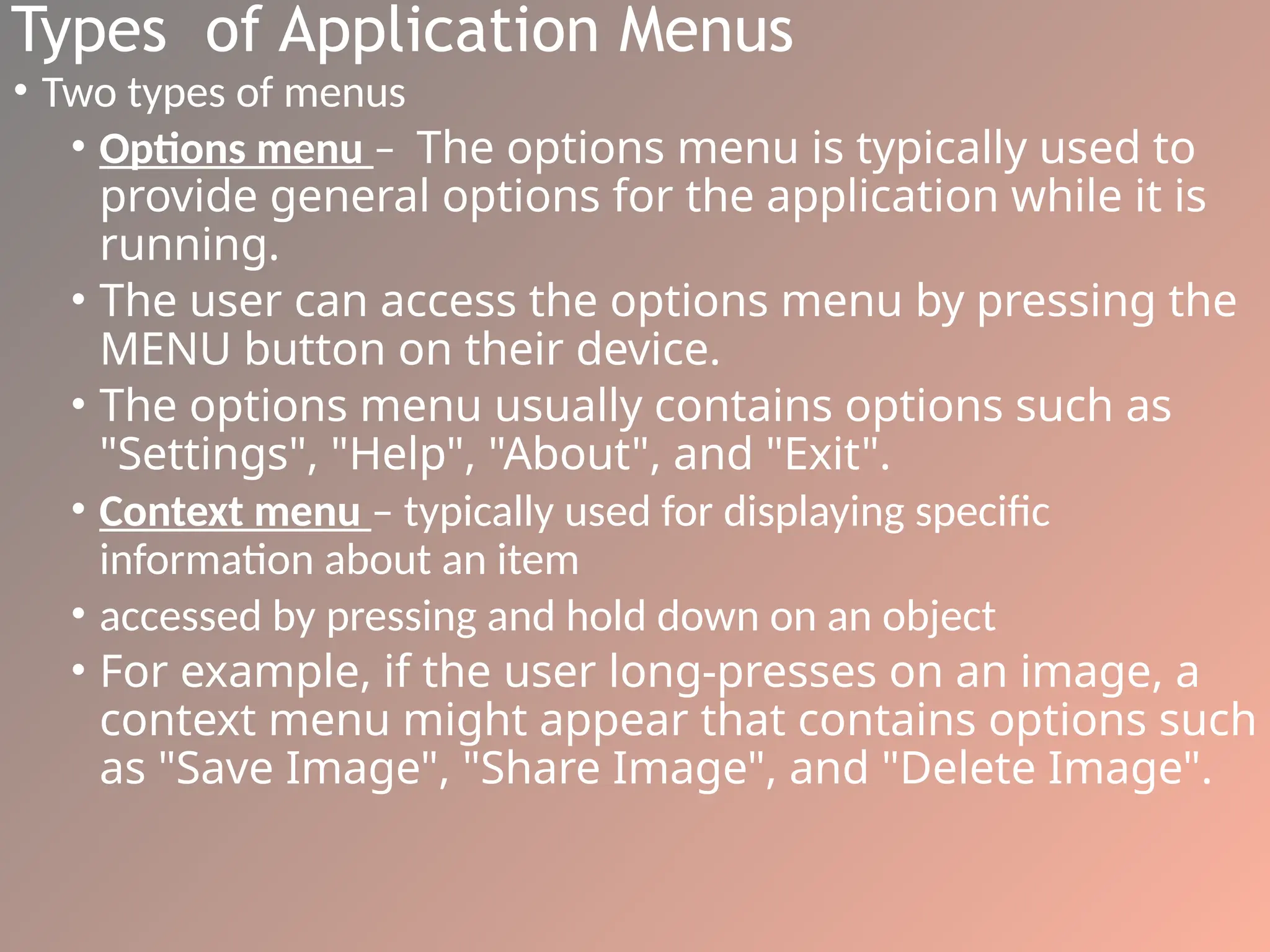 Types of Application Menus
• Two types of menus
• Options menu – The options menu is typically used to
provide general options for the application while it is
running.
• The user can access the options menu by pressing the
MENU button on their device.
• The options menu usually contains options such as
"Settings", "Help", "About", and "Exit".
• Context menu – typically used for displaying specific
information about an item
• accessed by pressing and hold down on an object
• For example, if the user long-presses on an image, a
context menu might appear that contains options such
as "Save Image", "Share Image", and "Delete Image".
 