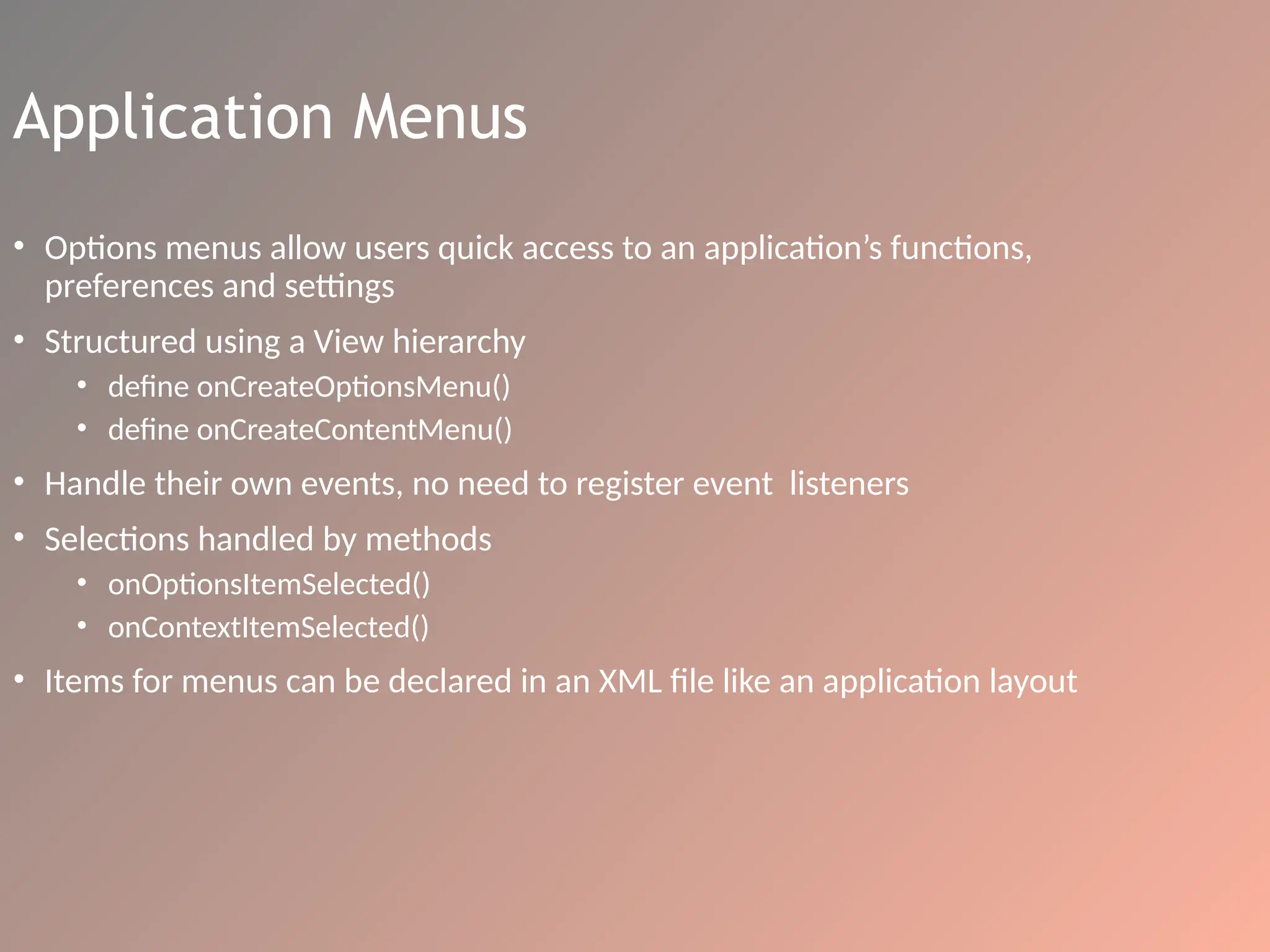 Application Menus
• Options menus allow users quick access to an application’s functions,
preferences and settings
• Structured using a View hierarchy
• define onCreateOptionsMenu()
• define onCreateContentMenu()
• Handle their own events, no need to register event listeners
• Selections handled by methods
• onOptionsItemSelected()
• onContextItemSelected()
• Items for menus can be declared in an XML file like an application layout
 