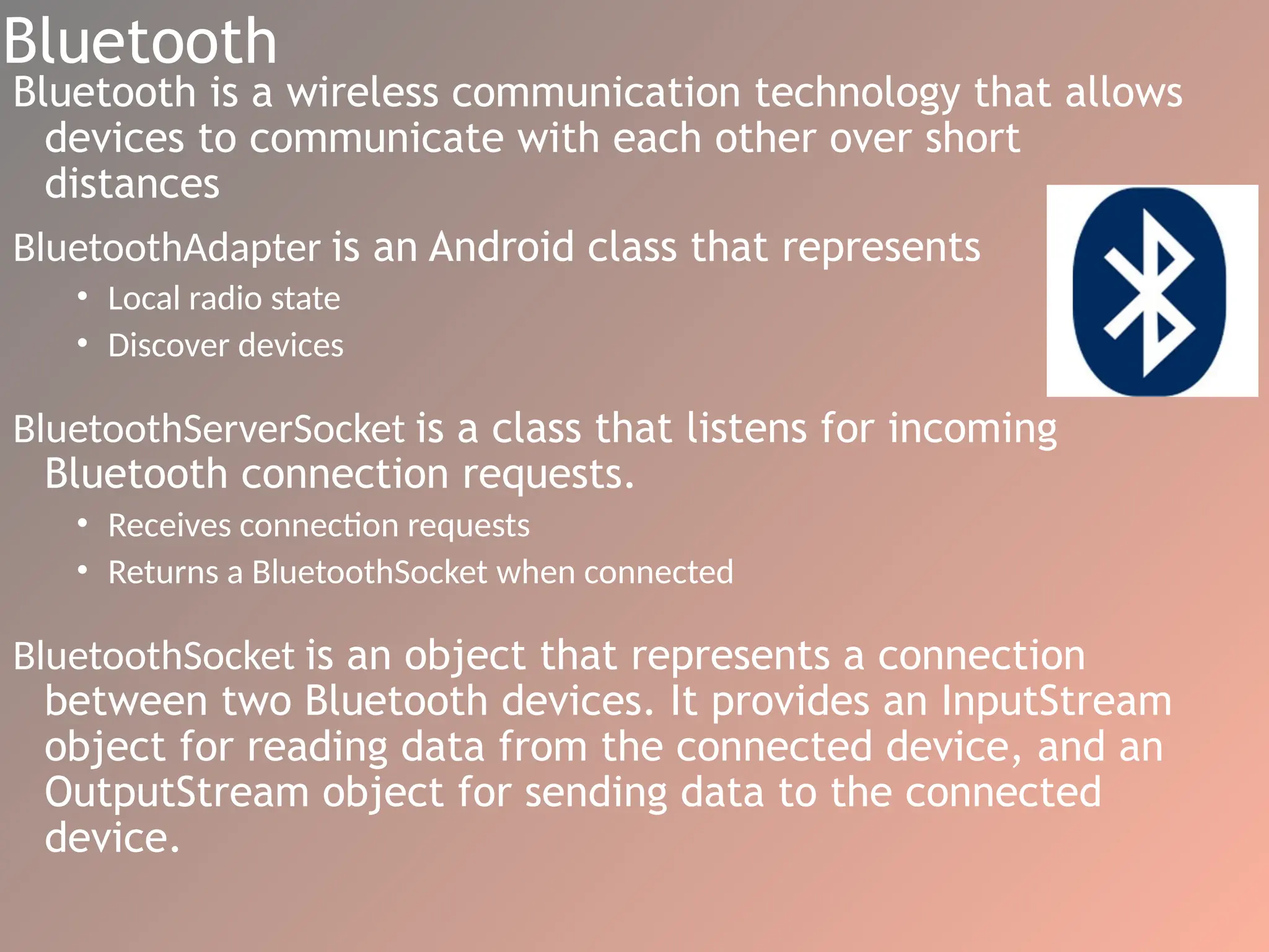 Bluetooth
Bluetooth is a wireless communication technology that allows
devices to communicate with each other over short
distances
BluetoothAdapter is an Android class that represents
• Local radio state
• Discover devices
BluetoothServerSocket is a class that listens for incoming
Bluetooth connection requests.
• Receives connection requests
• Returns a BluetoothSocket when connected
BluetoothSocket is an object that represents a connection
between two Bluetooth devices. It provides an InputStream
object for reading data from the connected device, and an
OutputStream object for sending data to the connected
device.
 