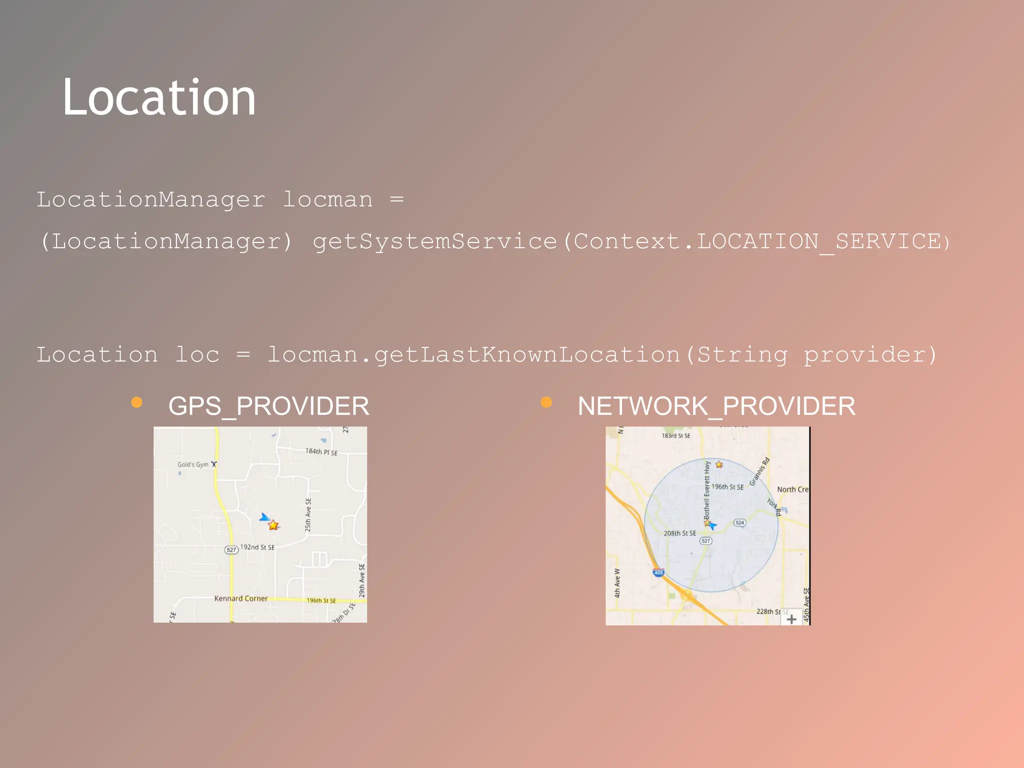 Location
LocationManager locman =
(LocationManager) getSystemService(Context.LOCATION_SERVICE)
Location loc = locman.getLastKnownLocation(String provider)
 NETWORK_PROVIDER
 GPS_PROVIDER
 