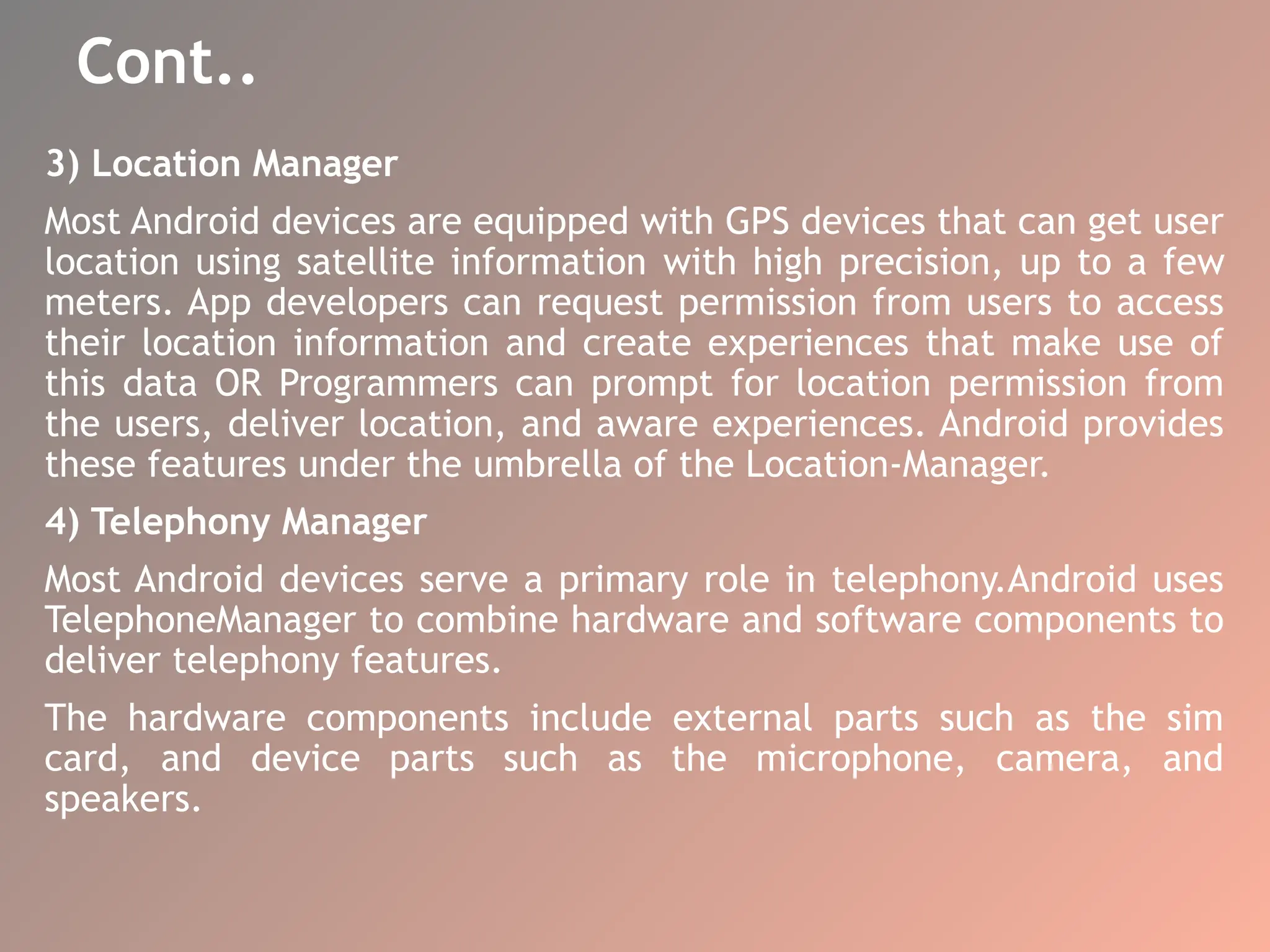 Cont..
3) Location Manager
Most Android devices are equipped with GPS devices that can get user
location using satellite information with high precision, up to a few
meters. App developers can request permission from users to access
their location information and create experiences that make use of
this data OR Programmers can prompt for location permission from
the users, deliver location, and aware experiences. Android provides
these features under the umbrella of the Location-Manager.
4) Telephony Manager
Most Android devices serve a primary role in telephony.Android uses
TelephoneManager to combine hardware and software components to
deliver telephony features.
The hardware components include external parts such as the sim
card, and device parts such as the microphone, camera, and
speakers.
 