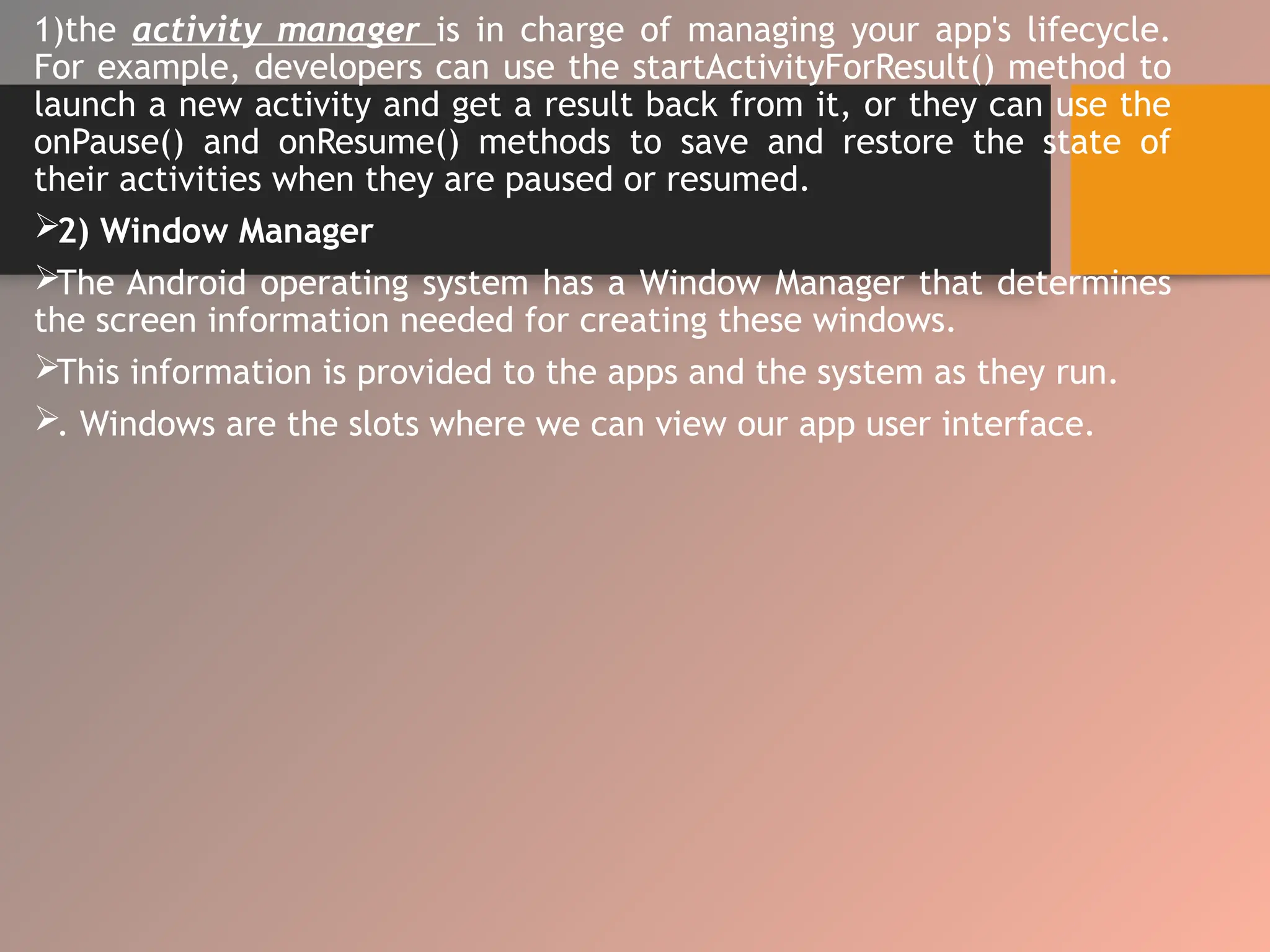1)the activity manager is in charge of managing your app's lifecycle.
For example, developers can use the startActivityForResult() method to
launch a new activity and get a result back from it, or they can use the
onPause() and onResume() methods to save and restore the state of
their activities when they are paused or resumed.
2) Window Manager
The Android operating system has a Window Manager that determines
the screen information needed for creating these windows.
This information is provided to the apps and the system as they run.
. Windows are the slots where we can view our app user interface.
 