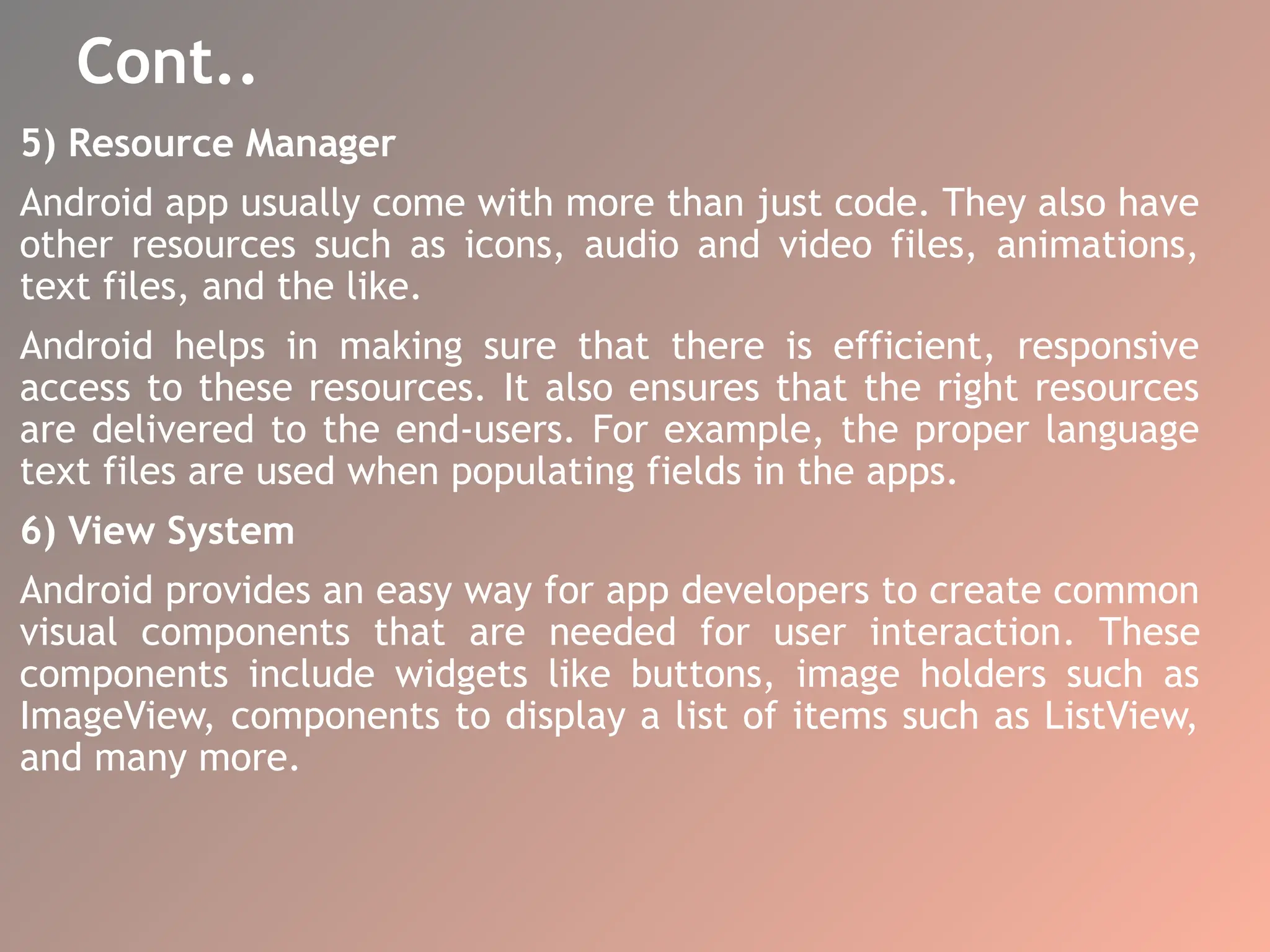 Cont..
5) Resource Manager
Android app usually come with more than just code. They also have
other resources such as icons, audio and video files, animations,
text files, and the like.
Android helps in making sure that there is efficient, responsive
access to these resources. It also ensures that the right resources
are delivered to the end-users. For example, the proper language
text files are used when populating fields in the apps.
6) View System
Android provides an easy way for app developers to create common
visual components that are needed for user interaction. These
components include widgets like buttons, image holders such as
ImageView, components to display a list of items such as ListView,
and many more.
 