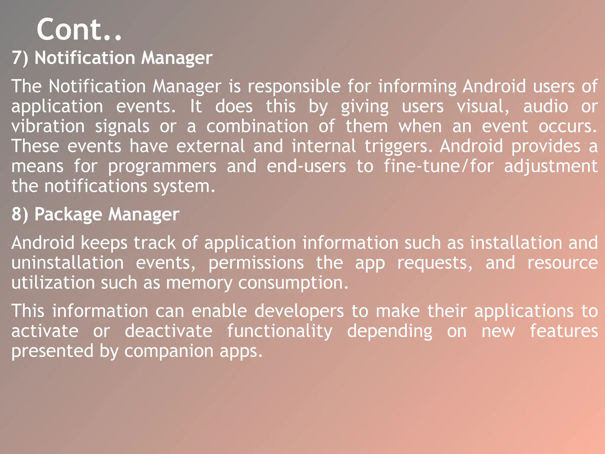 Cont..
7) Notification Manager
The Notification Manager is responsible for informing Android users of
application events. It does this by giving users visual, audio or
vibration signals or a combination of them when an event occurs.
These events have external and internal triggers. Android provides a
means for programmers and end-users to fine-tune/for adjustment
the notifications system.
8) Package Manager
Android keeps track of application information such as installation and
uninstallation events, permissions the app requests, and resource
utilization such as memory consumption.
This information can enable developers to make their applications to
activate or deactivate functionality depending on new features
presented by companion apps.
 