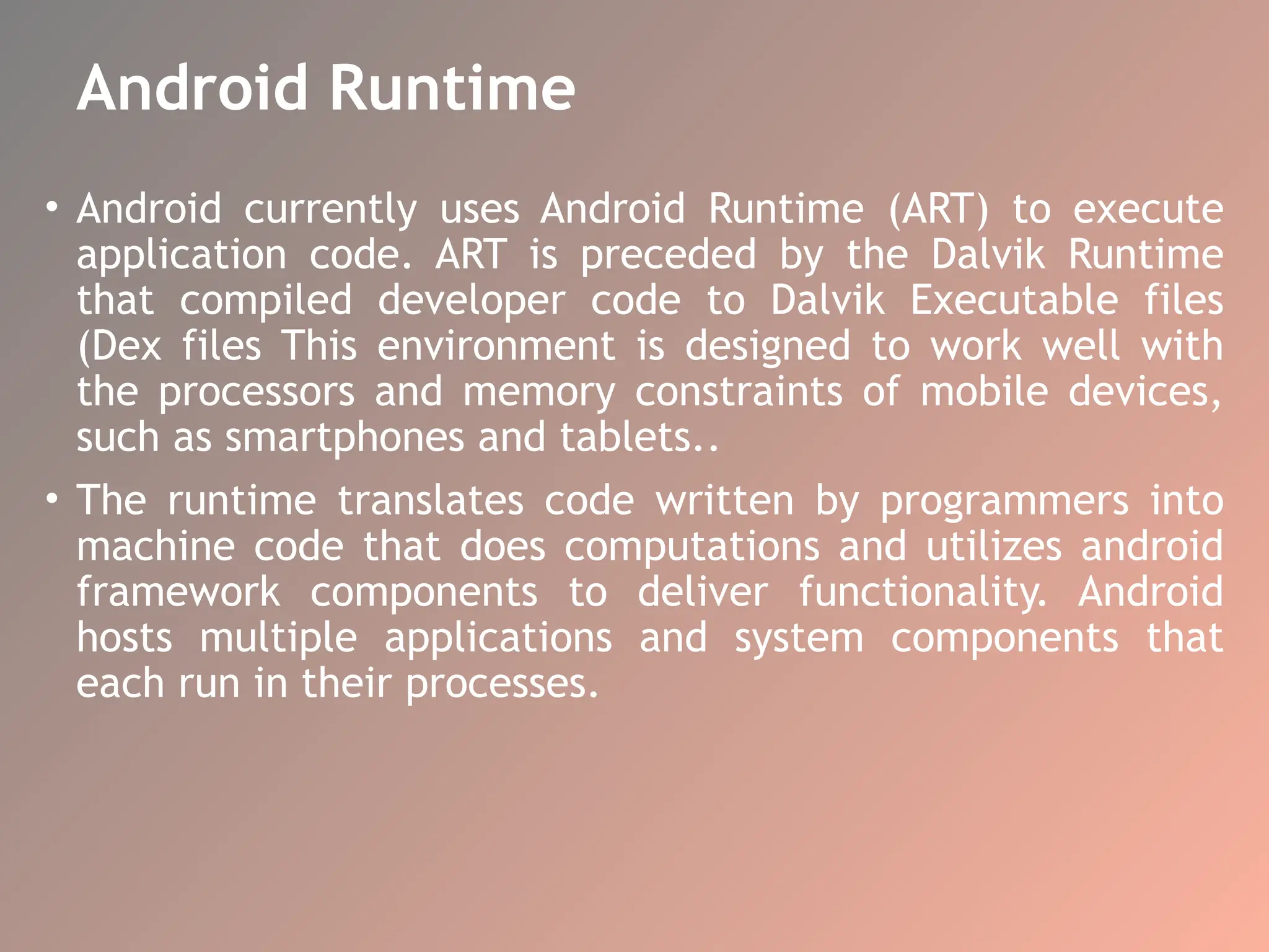 Android Runtime
• Android currently uses Android Runtime (ART) to execute
application code. ART is preceded by the Dalvik Runtime
that compiled developer code to Dalvik Executable files
(Dex files This environment is designed to work well with
the processors and memory constraints of mobile devices,
such as smartphones and tablets..
• The runtime translates code written by programmers into
machine code that does computations and utilizes android
framework components to deliver functionality. Android
hosts multiple applications and system components that
each run in their processes.
 