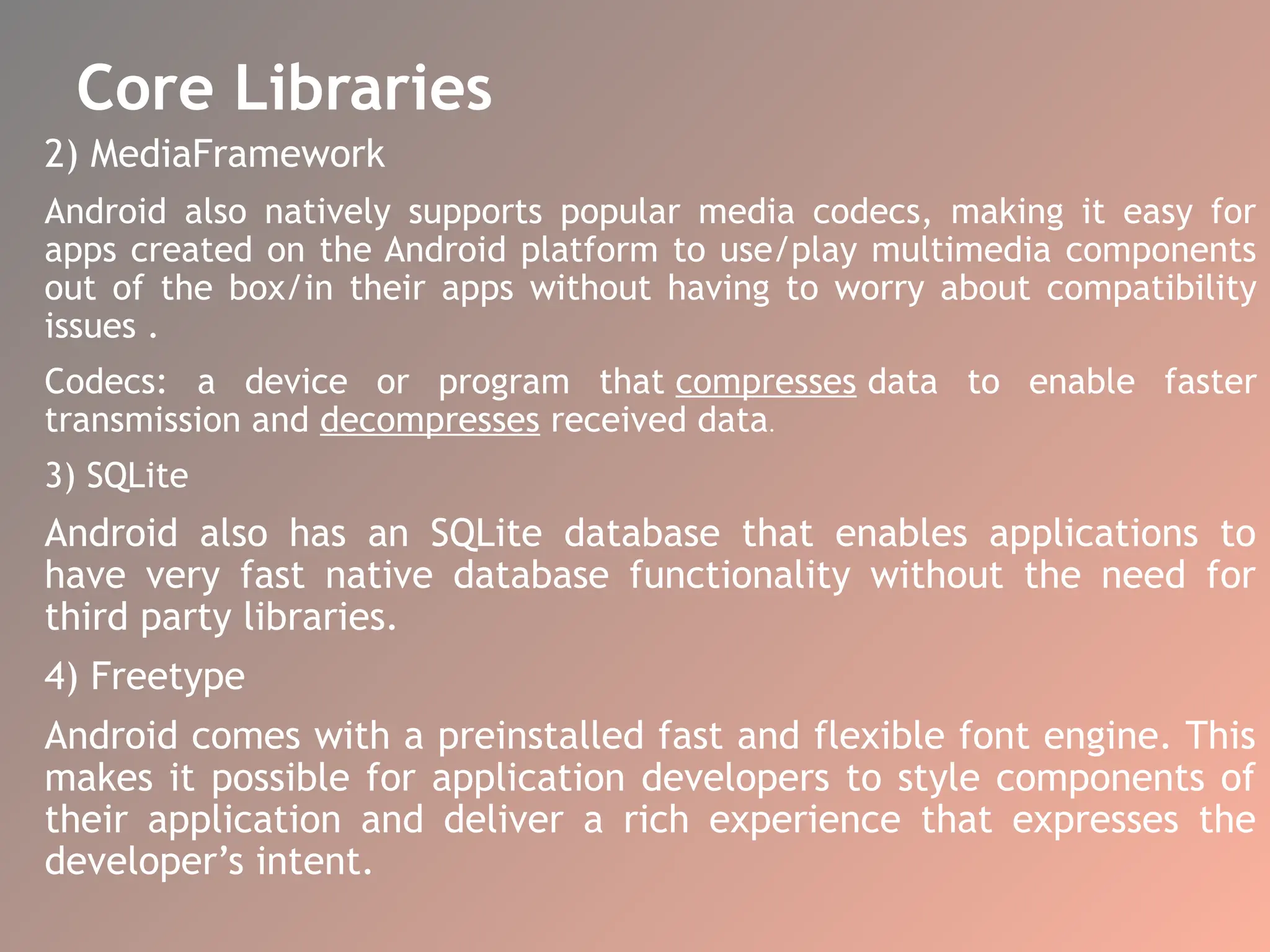 Core Libraries
2) MediaFramework
Android also natively supports popular media codecs, making it easy for
apps created on the Android platform to use/play multimedia components
out of the box/in their apps without having to worry about compatibility
issues .
Codecs: a device or program that compresses data to enable faster
transmission and decompresses received data.
3) SQLite
Android also has an SQLite database that enables applications to
have very fast native database functionality without the need for
third party libraries.
4) Freetype
Android comes with a preinstalled fast and flexible font engine. This
makes it possible for application developers to style components of
their application and deliver a rich experience that expresses the
developer’s intent.
 