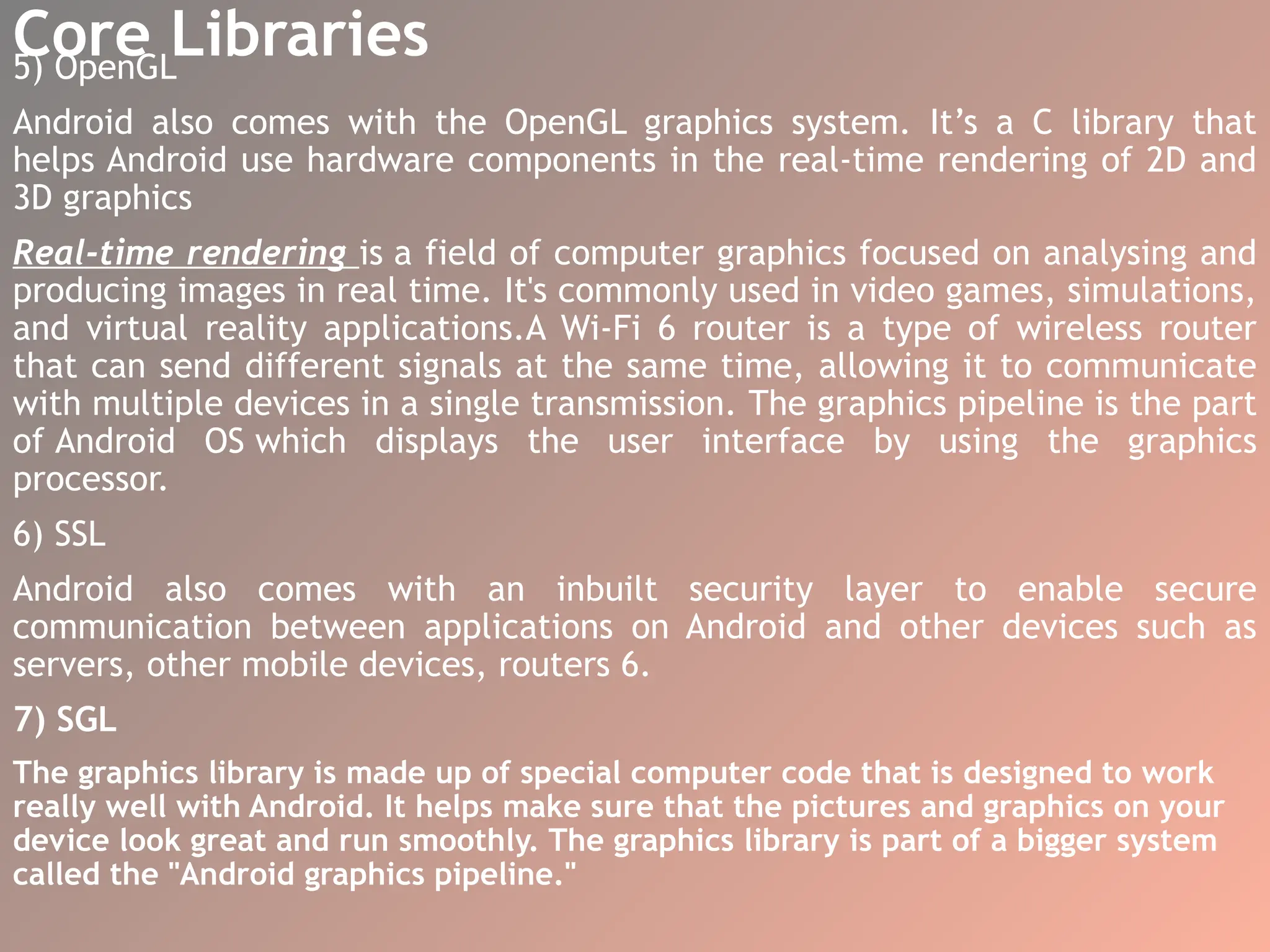 Core Libraries
5) OpenGL
Android also comes with the OpenGL graphics system. It’s a C library that
helps Android use hardware components in the real-time rendering of 2D and
3D graphics
Real-time rendering is a field of computer graphics focused on analysing and
producing images in real time. It's commonly used in video games, simulations,
and virtual reality applications.A Wi-Fi 6 router is a type of wireless router
that can send different signals at the same time, allowing it to communicate
with multiple devices in a single transmission. The graphics pipeline is the part
of Android OS which displays the user interface by using the graphics
processor.
6) SSL
Android also comes with an inbuilt security layer to enable secure
communication between applications on Android and other devices such as
servers, other mobile devices, routers 6.
7) SGL
The graphics library is made up of special computer code that is designed to work
really well with Android. It helps make sure that the pictures and graphics on your
device look great and run smoothly. The graphics library is part of a bigger system
called the "Android graphics pipeline."
 