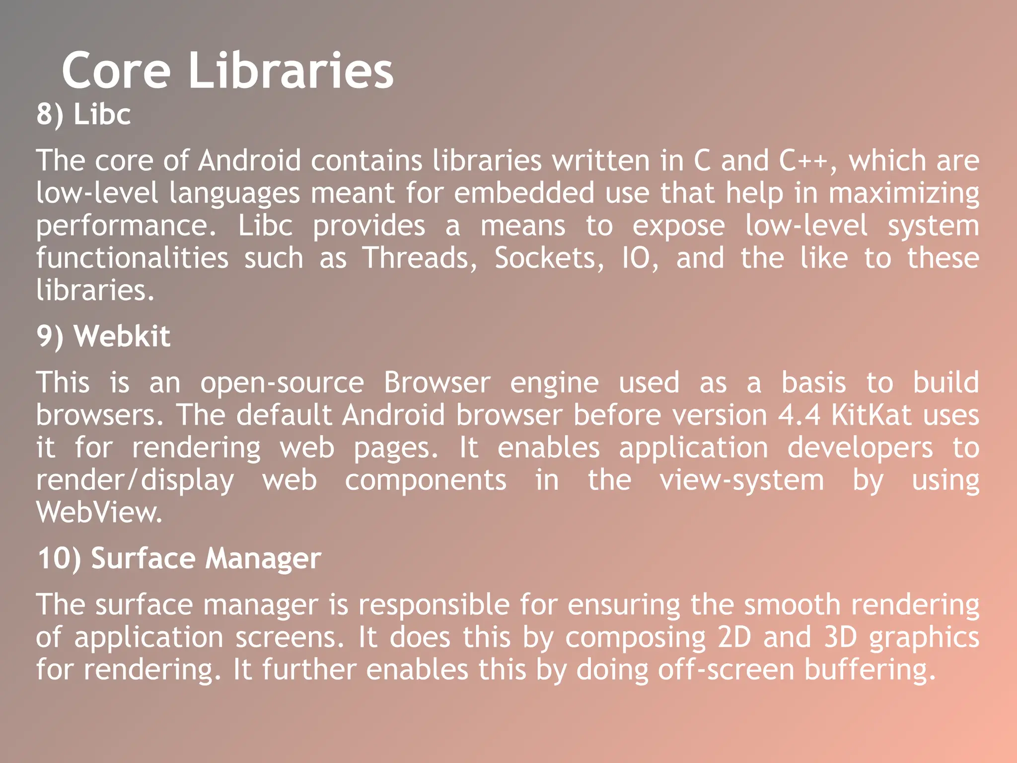 Core Libraries
8) Libc
The core of Android contains libraries written in C and C++, which are
low-level languages meant for embedded use that help in maximizing
performance. Libc provides a means to expose low-level system
functionalities such as Threads, Sockets, IO, and the like to these
libraries.
9) Webkit
This is an open-source Browser engine used as a basis to build
browsers. The default Android browser before version 4.4 KitKat uses
it for rendering web pages. It enables application developers to
render/display web components in the view-system by using
WebView.
10) Surface Manager
The surface manager is responsible for ensuring the smooth rendering
of application screens. It does this by composing 2D and 3D graphics
for rendering. It further enables this by doing off-screen buffering.
 