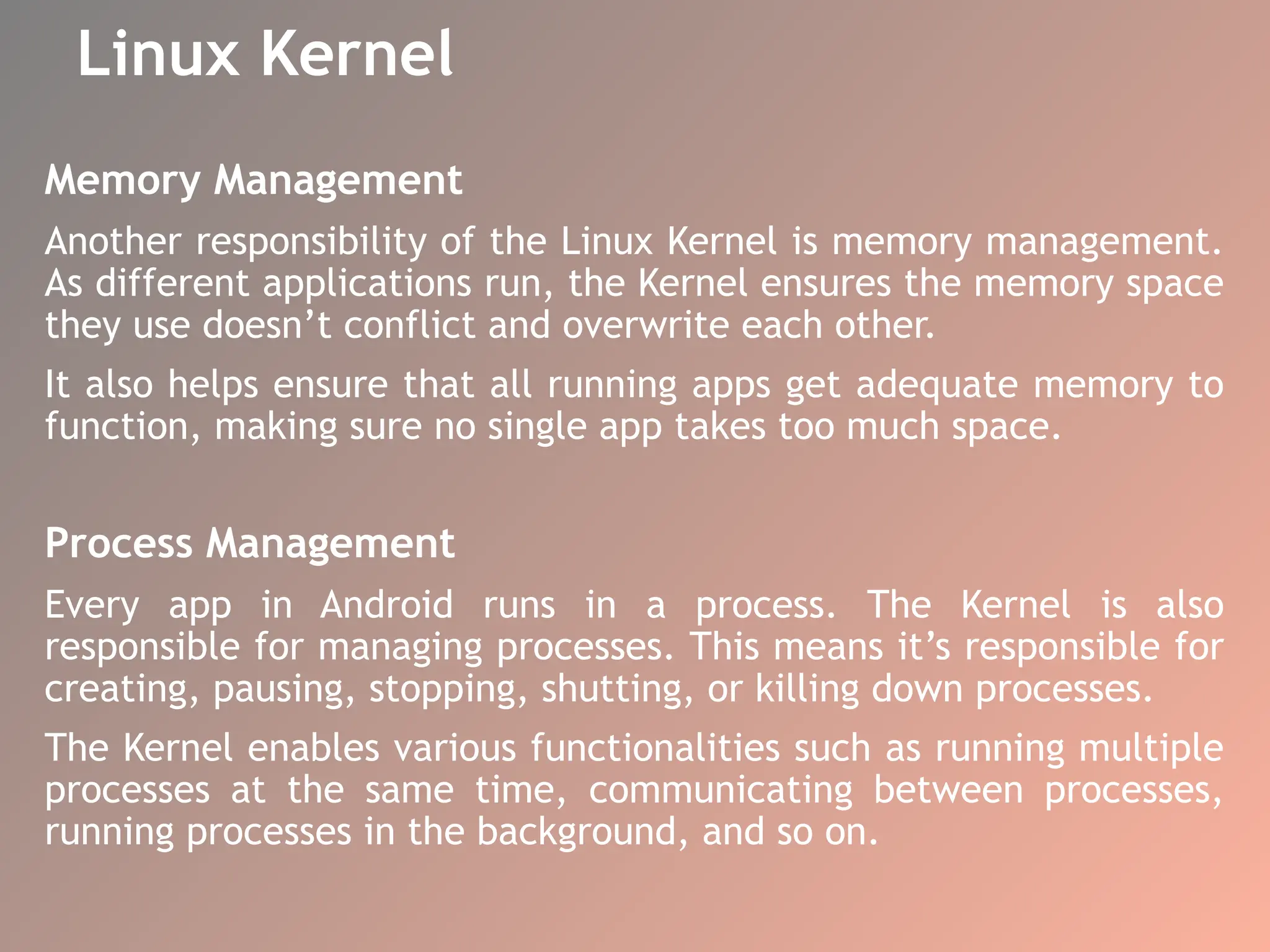 Linux Kernel
Memory Management
Another responsibility of the Linux Kernel is memory management.
As different applications run, the Kernel ensures the memory space
they use doesn’t conflict and overwrite each other.
It also helps ensure that all running apps get adequate memory to
function, making sure no single app takes too much space.
Process Management
Every app in Android runs in a process. The Kernel is also
responsible for managing processes. This means it’s responsible for
creating, pausing, stopping, shutting, or killing down processes.
The Kernel enables various functionalities such as running multiple
processes at the same time, communicating between processes,
running processes in the background, and so on.
 