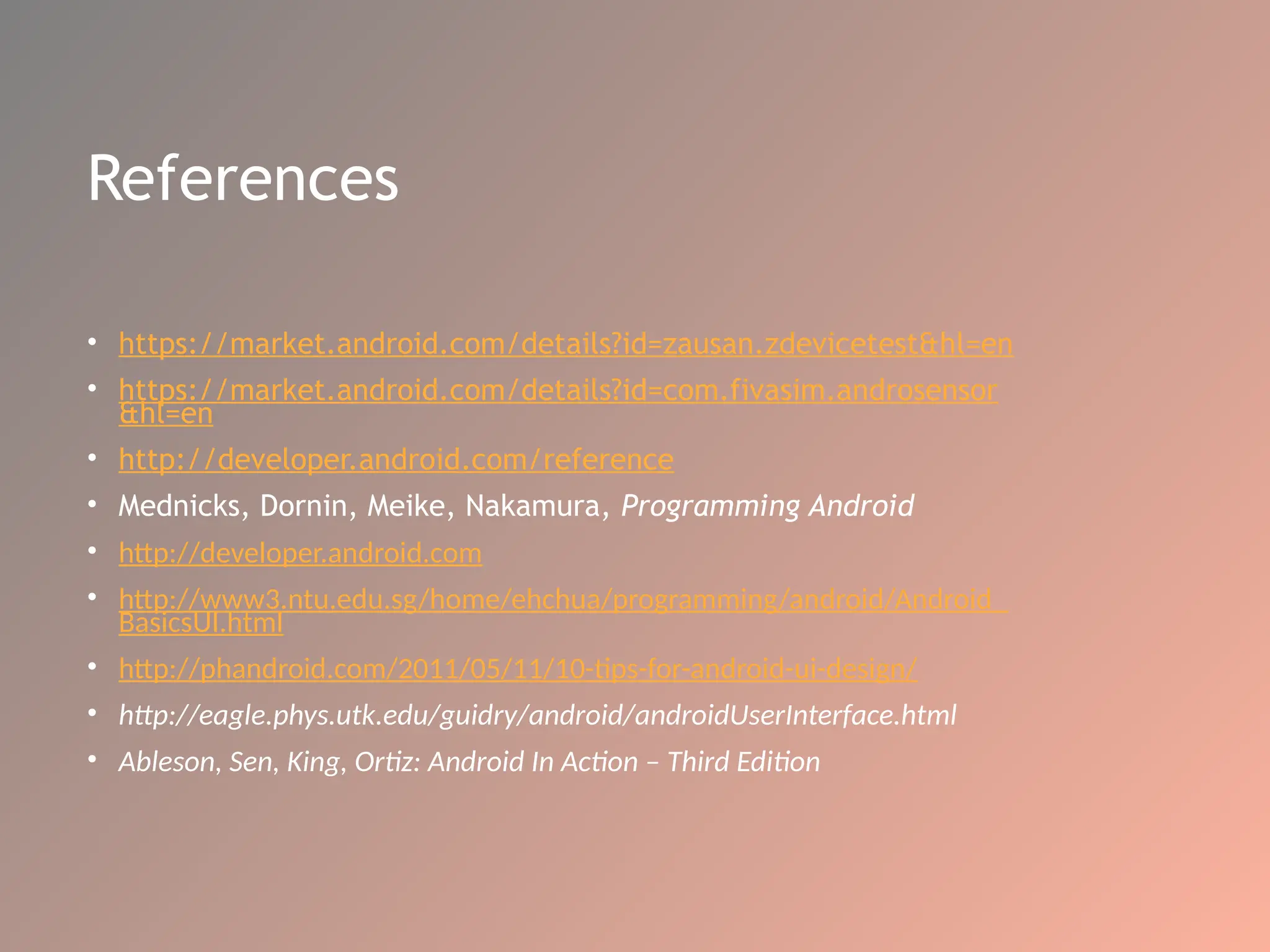 References
• https://market.android.com/details?id=zausan.zdevicetest&hl=en
• https://market.android.com/details?id=com.fivasim.androsensor
&hl=en
• http://developer.android.com/reference
• Mednicks, Dornin, Meike, Nakamura, Programming Android
• http://developer.android.com
• http://www3.ntu.edu.sg/home/ehchua/programming/android/Android_
BasicsUI.html
• http://phandroid.com/2011/05/11/10-tips-for-android-ui-design/
• http://eagle.phys.utk.edu/guidry/android/androidUserInterface.html
• Ableson, Sen, King, Ortiz: Android In Action – Third Edition
 
