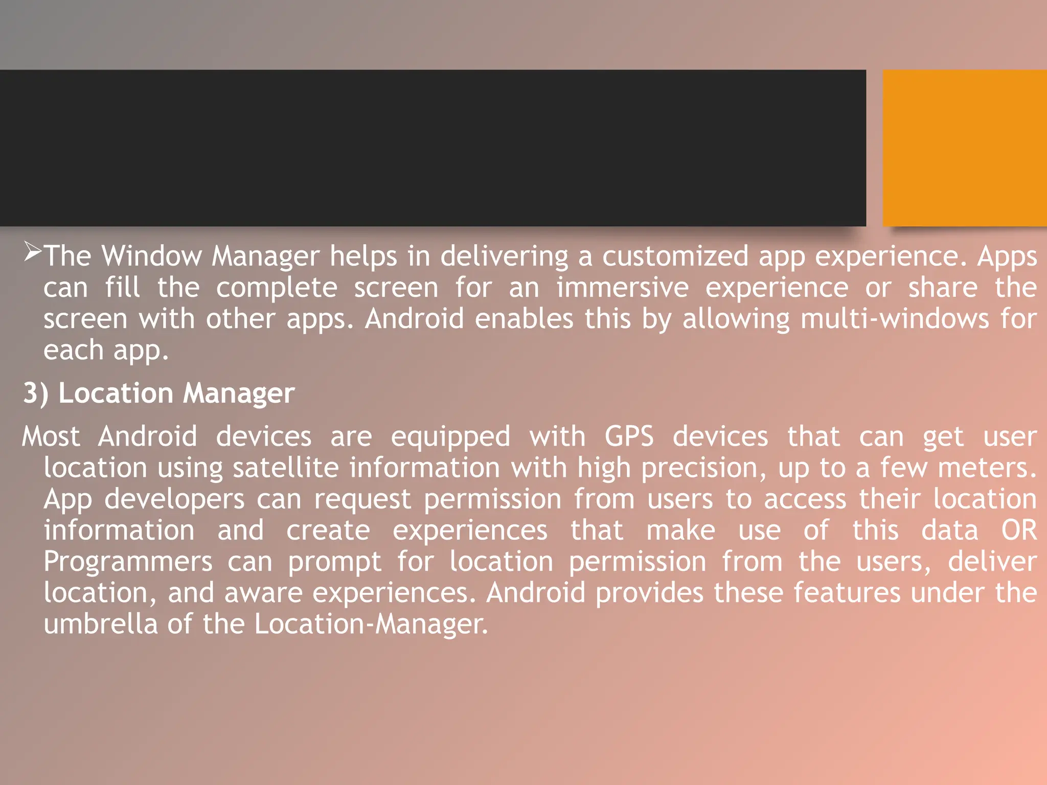 The Window Manager helps in delivering a customized app experience. Apps
can fill the complete screen for an immersive experience or share the
screen with other apps. Android enables this by allowing multi-windows for
each app.
3) Location Manager
Most Android devices are equipped with GPS devices that can get user
location using satellite information with high precision, up to a few meters.
App developers can request permission from users to access their location
information and create experiences that make use of this data OR
Programmers can prompt for location permission from the users, deliver
location, and aware experiences. Android provides these features under the
umbrella of the Location-Manager.
 