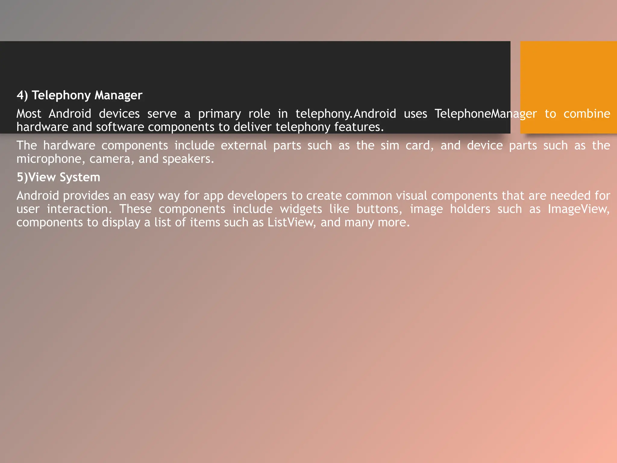 4) Telephony Manager
Most Android devices serve a primary role in telephony.Android uses TelephoneManager to combine
hardware and software components to deliver telephony features.
The hardware components include external parts such as the sim card, and device parts such as the
microphone, camera, and speakers.
5)View System
Android provides an easy way for app developers to create common visual components that are needed for
user interaction. These components include widgets like buttons, image holders such as ImageView,
components to display a list of items such as ListView, and many more.
 