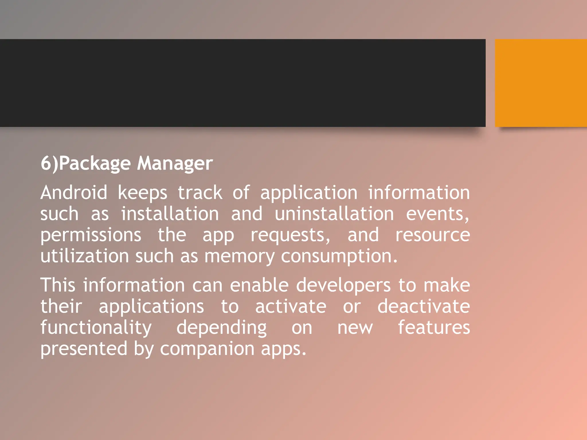 6)Package Manager
Android keeps track of application information
such as installation and uninstallation events,
permissions the app requests, and resource
utilization such as memory consumption.
This information can enable developers to make
their applications to activate or deactivate
functionality depending on new features
presented by companion apps.
 