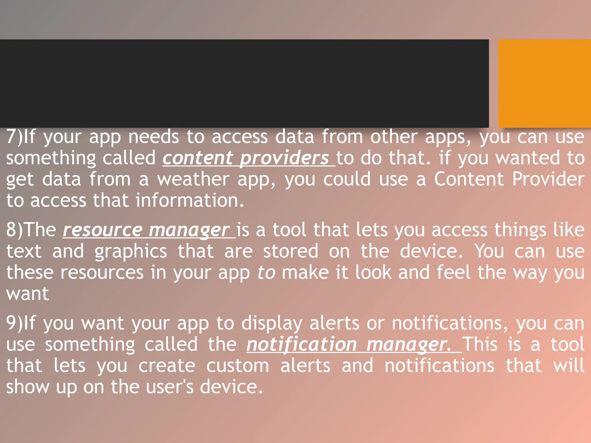 7)If your app needs to access data from other apps, you can use
something called content providers to do that. if you wanted to
get data from a weather app, you could use a Content Provider
to access that information.
8)The resource manager is a tool that lets you access things like
text and graphics that are stored on the device. You can use
these resources in your app to make it look and feel the way you
want
9)If you want your app to display alerts or notifications, you can
use something called the notification manager. This is a tool
that lets you create custom alerts and notifications that will
show up on the user's device.
 