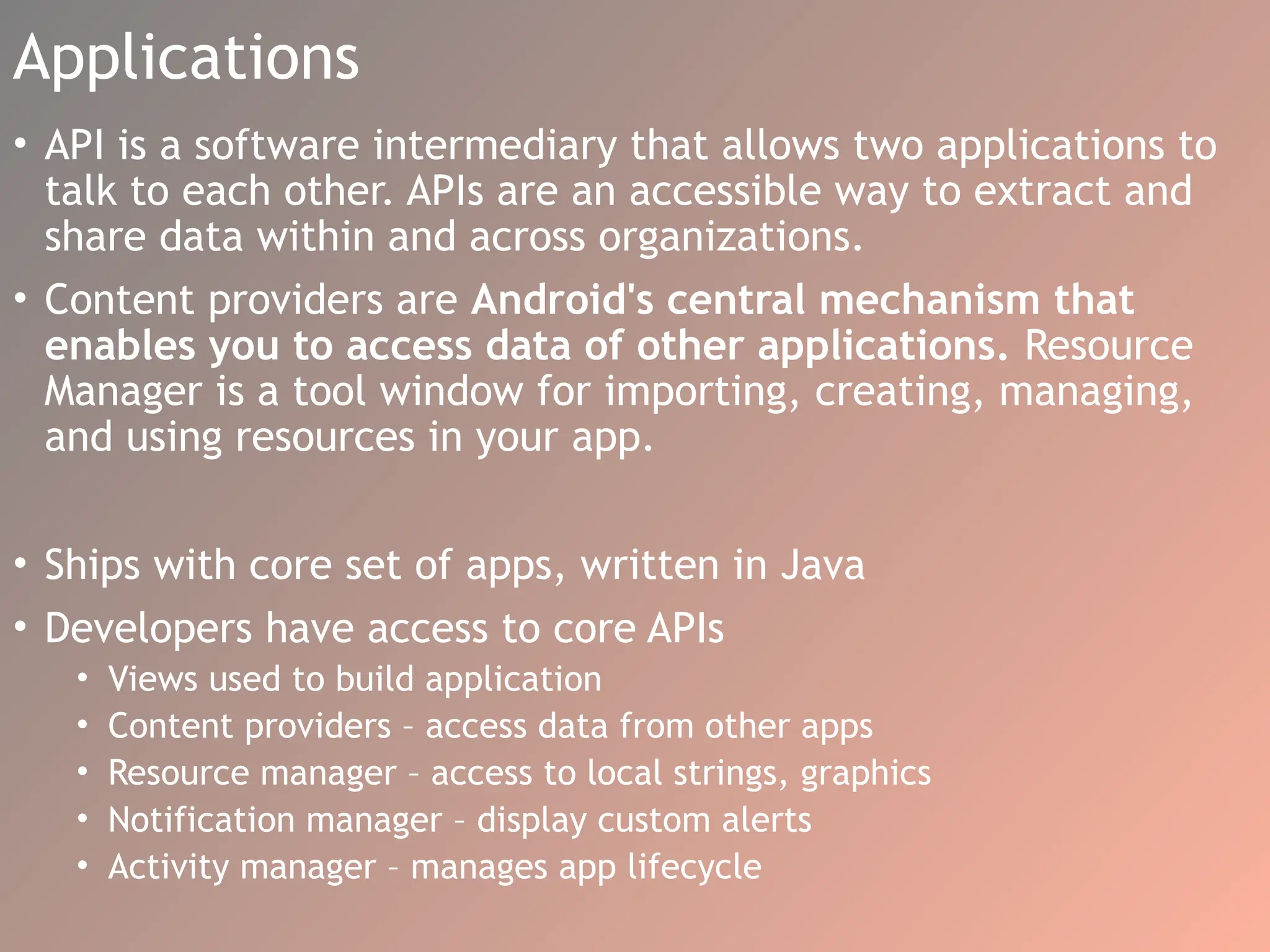Applications
• API is a software intermediary that allows two applications to
talk to each other. APIs are an accessible way to extract and
share data within and across organizations.
• Content providers are Android's central mechanism that
enables you to access data of other applications. Resource
Manager is a tool window for importing, creating, managing,
and using resources in your app.
• Ships with core set of apps, written in Java
• Developers have access to core APIs
• Views used to build application
• Content providers – access data from other apps
• Resource manager – access to local strings, graphics
• Notification manager – display custom alerts
• Activity manager – manages app lifecycle
 