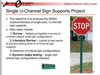 Midwest Roadside Safety Facility
Single U-Channel Sign Supports Project
The objective is to evaluate the MASH
crashworthiness of single-post, U-channel
sign supports.
Main tasks include:
1) Survey – Helped put together a survey of
currently utilized small sign configurations.
2) Literature Review – Looked at test reports
of previous testing done on U-Channel sign
supports.
3) Selection of critical sign configurations.
4) Dynamic bogie testing - bogie test
critical sign configurations selected.
2