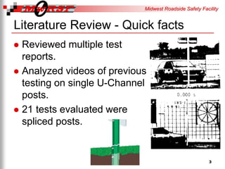 Midwest Roadside Safety Facility
Literature Review - Quick facts
Reviewed multiple test
reports.
Analyzed videos of previous
testing on single U-Channel
posts.
21 tests evaluated were
spliced posts.
3