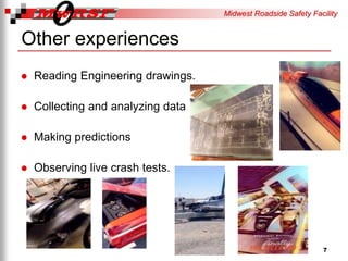 Midwest Roadside Safety Facility
Other experiences
Reading Engineering drawings.
Collecting and analyzing data
Making predictions
Observing live crash tests.
7