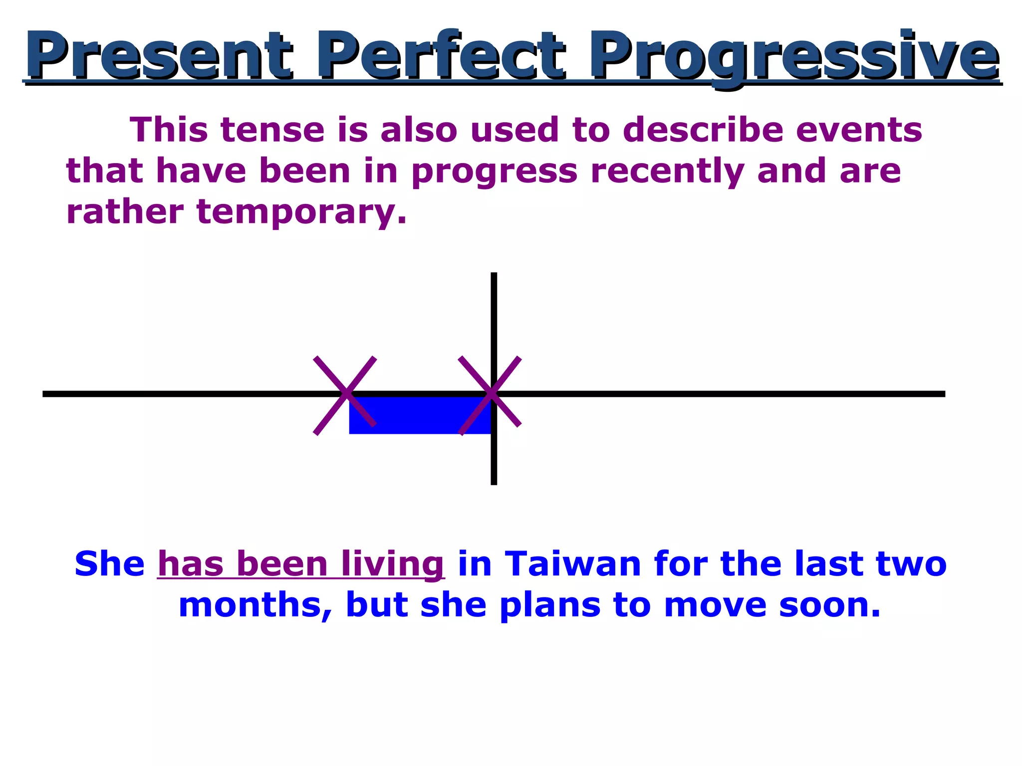 Present Perfect ProgressivePresent Perfect Progressive
This tense is also used to describe events
that have been in progress recently and are
rather temporary.
She has been living in Taiwan for the last two
months, but she plans to move soon.
 
