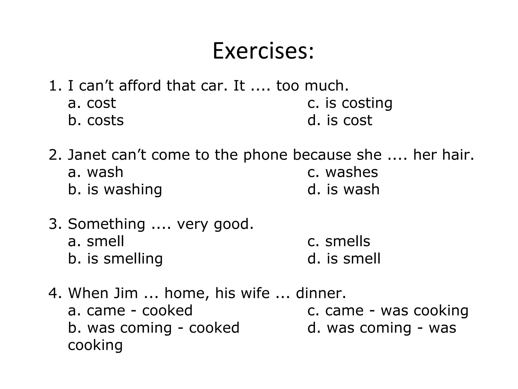 Exercises:
1. I can’t afford that car. It .... too much.
a. cost c. is costing
b. costs d. is cost
2. Janet can’t come to the phone because she .... her hair.
a. wash c. washes
b. is washing d. is wash
3. Something .... very good.
a. smell c. smells
b. is smelling d. is smell
4. When Jim ... home, his wife ... dinner.
a. came - cooked c. came - was cooking
b. was coming - cooked d. was coming - was
cooking
 