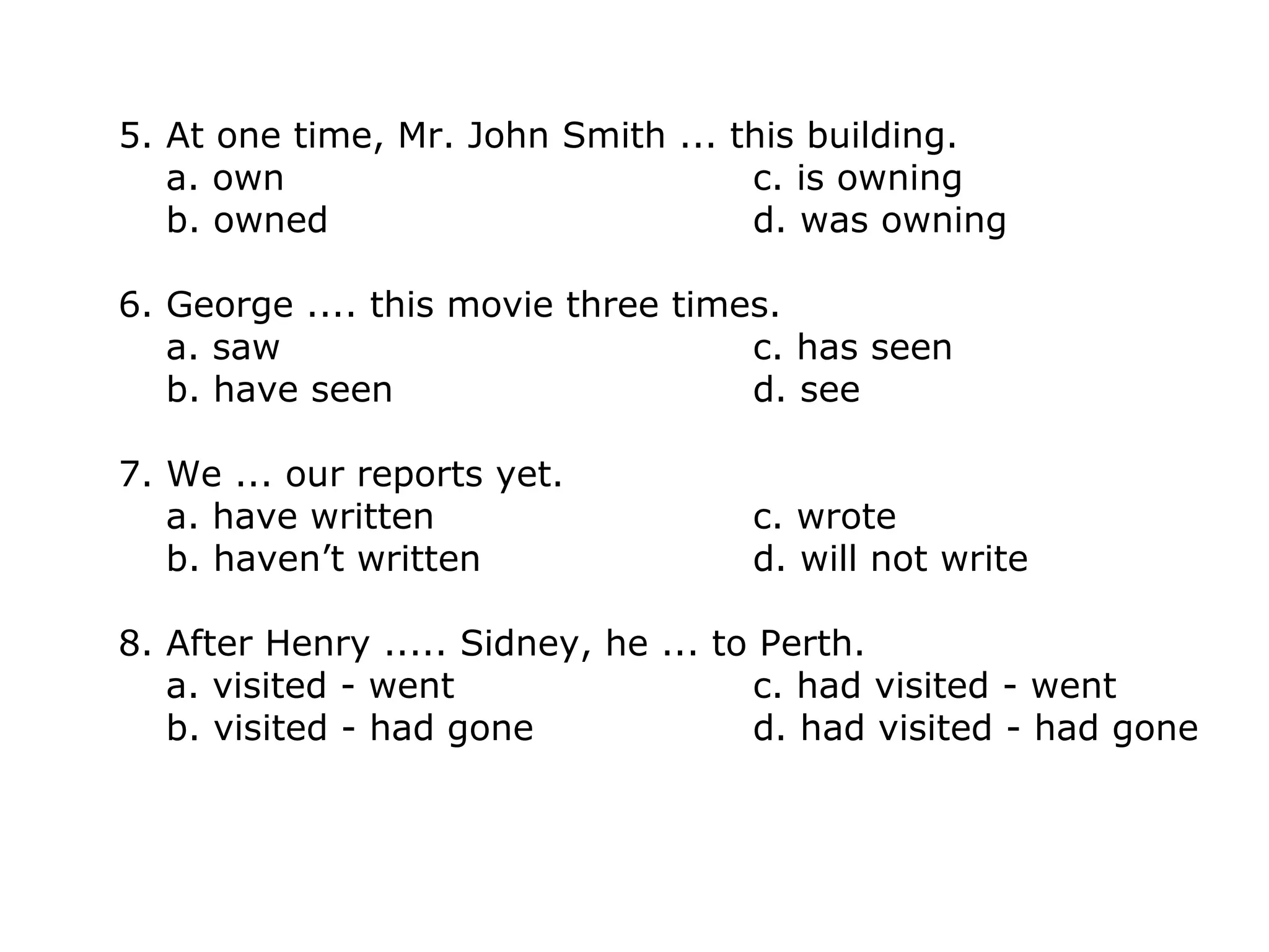 5. At one time, Mr. John Smith ... this building.
a. own c. is owning
b. owned d. was owning
6. George .... this movie three times.
a. saw c. has seen
b. have seen d. see
7. We ... our reports yet.
a. have written c. wrote
b. haven’t written d. will not write
8. After Henry ..... Sidney, he ... to Perth.
a. visited - went c. had visited - went
b. visited - had gone d. had visited - had gone
 