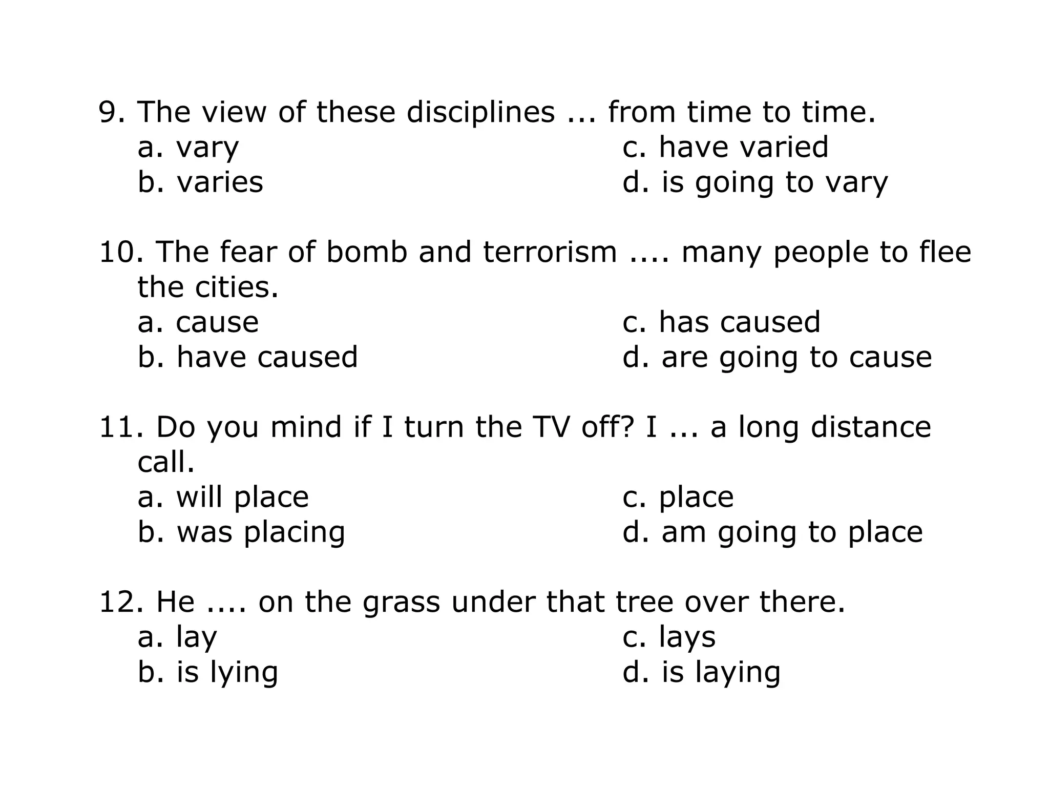 9. The view of these disciplines ... from time to time.
a. vary c. have varied
b. varies d. is going to vary
10. The fear of bomb and terrorism .... many people to flee
the cities.
a. cause c. has caused
b. have caused d. are going to cause
11. Do you mind if I turn the TV off? I ... a long distance
call.
a. will place c. place
b. was placing d. am going to place
12. He .... on the grass under that tree over there.
a. lay c. lays
b. is lying d. is laying
 